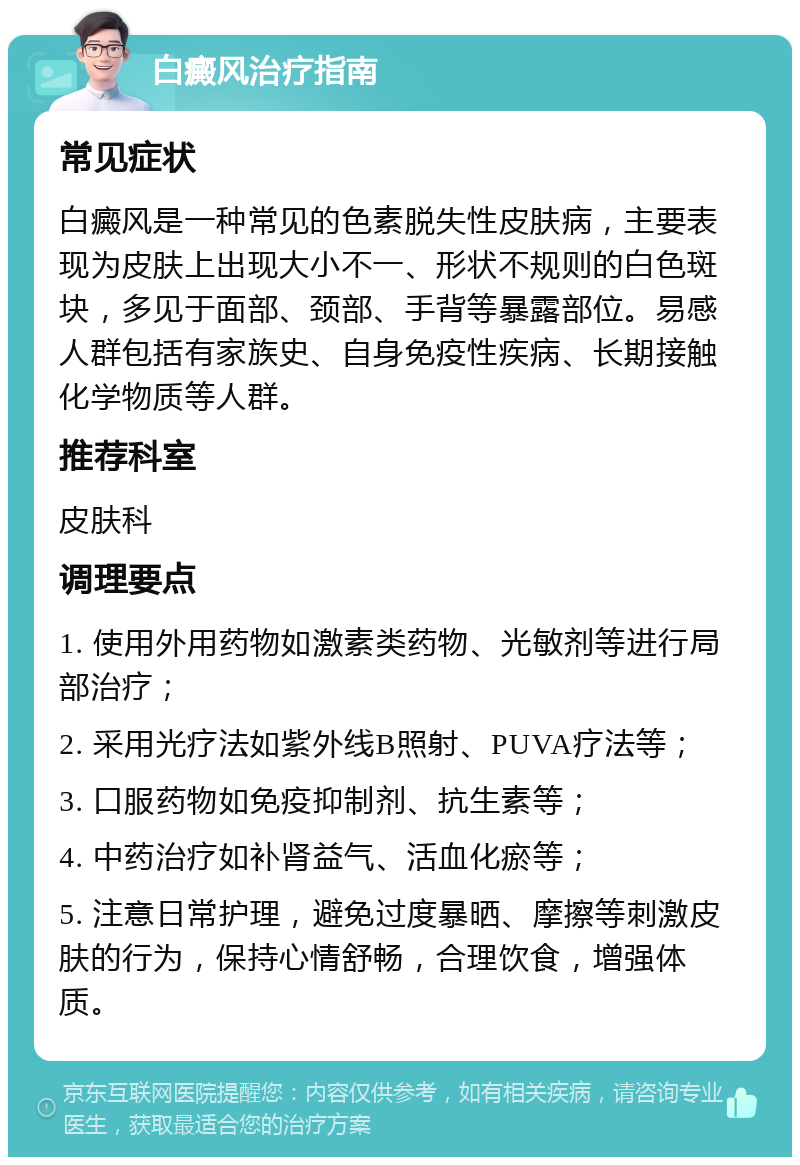 白癜风治疗指南 常见症状 白癜风是一种常见的色素脱失性皮肤病，主要表现为皮肤上出现大小不一、形状不规则的白色斑块，多见于面部、颈部、手背等暴露部位。易感人群包括有家族史、自身免疫性疾病、长期接触化学物质等人群。 推荐科室 皮肤科 调理要点 1. 使用外用药物如激素类药物、光敏剂等进行局部治疗； 2. 采用光疗法如紫外线B照射、PUVA疗法等； 3. 口服药物如免疫抑制剂、抗生素等； 4. 中药治疗如补肾益气、活血化瘀等； 5. 注意日常护理，避免过度暴晒、摩擦等刺激皮肤的行为，保持心情舒畅，合理饮食，增强体质。