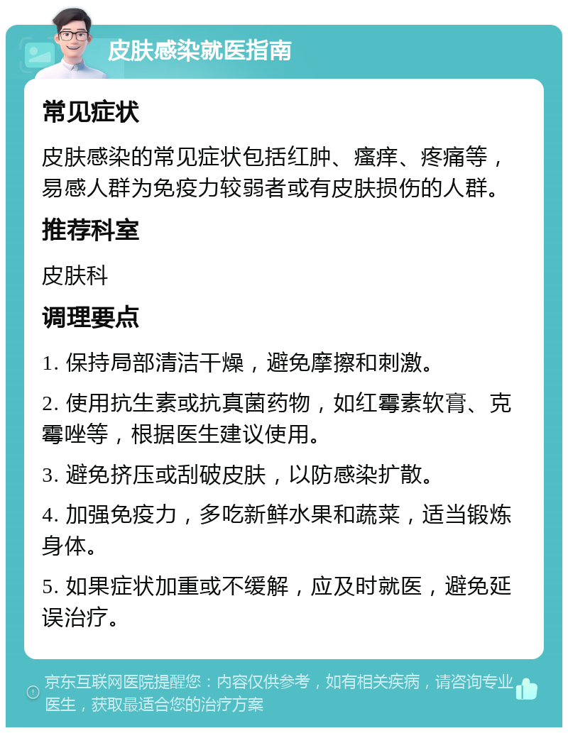 皮肤感染就医指南 常见症状 皮肤感染的常见症状包括红肿、瘙痒、疼痛等，易感人群为免疫力较弱者或有皮肤损伤的人群。 推荐科室 皮肤科 调理要点 1. 保持局部清洁干燥，避免摩擦和刺激。 2. 使用抗生素或抗真菌药物，如红霉素软膏、克霉唑等，根据医生建议使用。 3. 避免挤压或刮破皮肤，以防感染扩散。 4. 加强免疫力，多吃新鲜水果和蔬菜，适当锻炼身体。 5. 如果症状加重或不缓解，应及时就医，避免延误治疗。