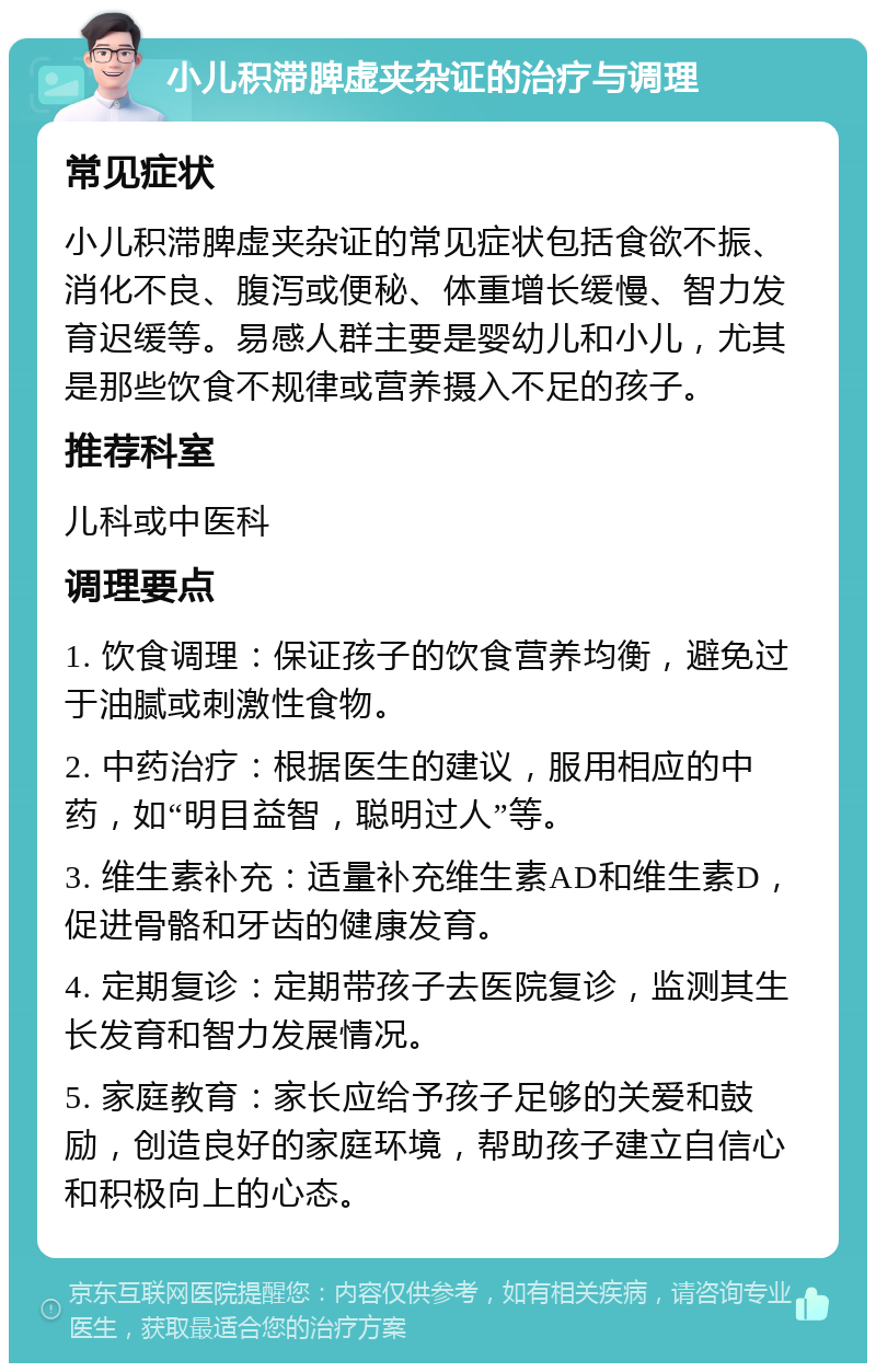 小儿积滞脾虚夹杂证的治疗与调理 常见症状 小儿积滞脾虚夹杂证的常见症状包括食欲不振、消化不良、腹泻或便秘、体重增长缓慢、智力发育迟缓等。易感人群主要是婴幼儿和小儿，尤其是那些饮食不规律或营养摄入不足的孩子。 推荐科室 儿科或中医科 调理要点 1. 饮食调理：保证孩子的饮食营养均衡，避免过于油腻或刺激性食物。 2. 中药治疗：根据医生的建议，服用相应的中药，如“明目益智，聪明过人”等。 3. 维生素补充：适量补充维生素AD和维生素D，促进骨骼和牙齿的健康发育。 4. 定期复诊：定期带孩子去医院复诊，监测其生长发育和智力发展情况。 5. 家庭教育：家长应给予孩子足够的关爱和鼓励，创造良好的家庭环境，帮助孩子建立自信心和积极向上的心态。