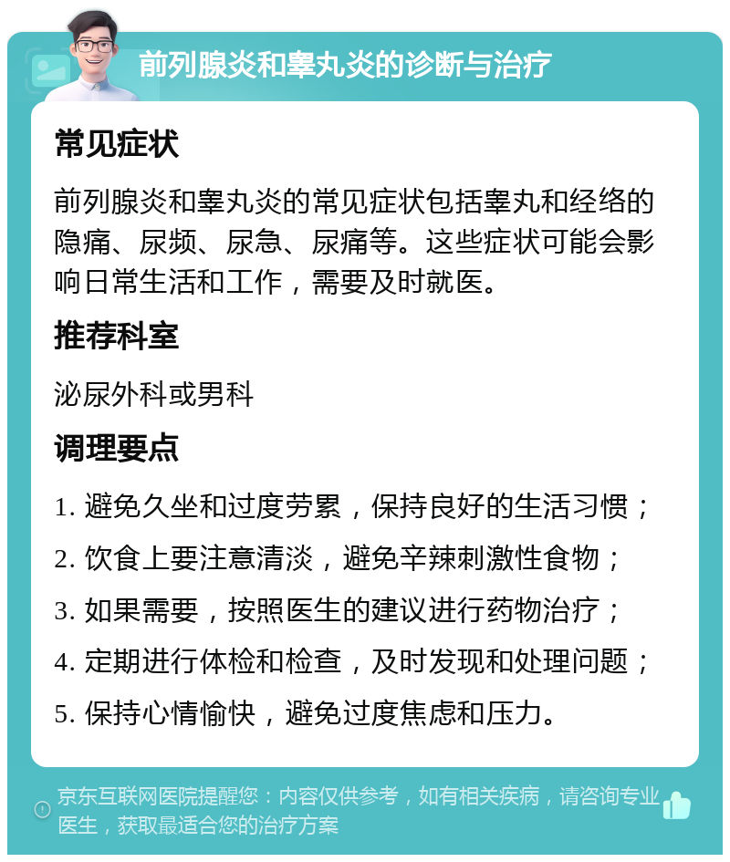 前列腺炎和睾丸炎的诊断与治疗 常见症状 前列腺炎和睾丸炎的常见症状包括睾丸和经络的隐痛、尿频、尿急、尿痛等。这些症状可能会影响日常生活和工作，需要及时就医。 推荐科室 泌尿外科或男科 调理要点 1. 避免久坐和过度劳累，保持良好的生活习惯； 2. 饮食上要注意清淡，避免辛辣刺激性食物； 3. 如果需要，按照医生的建议进行药物治疗； 4. 定期进行体检和检查，及时发现和处理问题； 5. 保持心情愉快，避免过度焦虑和压力。