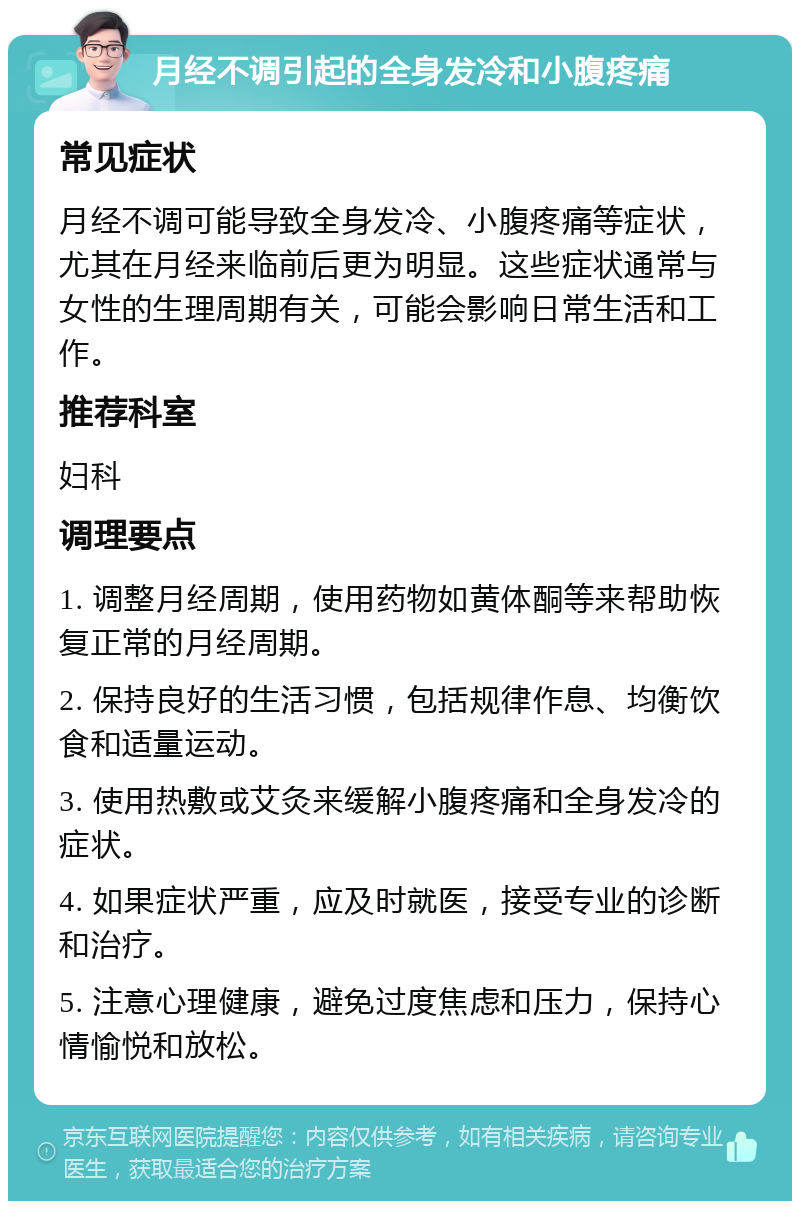 月经不调引起的全身发冷和小腹疼痛 常见症状 月经不调可能导致全身发冷、小腹疼痛等症状，尤其在月经来临前后更为明显。这些症状通常与女性的生理周期有关，可能会影响日常生活和工作。 推荐科室 妇科 调理要点 1. 调整月经周期，使用药物如黄体酮等来帮助恢复正常的月经周期。 2. 保持良好的生活习惯，包括规律作息、均衡饮食和适量运动。 3. 使用热敷或艾灸来缓解小腹疼痛和全身发冷的症状。 4. 如果症状严重，应及时就医，接受专业的诊断和治疗。 5. 注意心理健康，避免过度焦虑和压力，保持心情愉悦和放松。