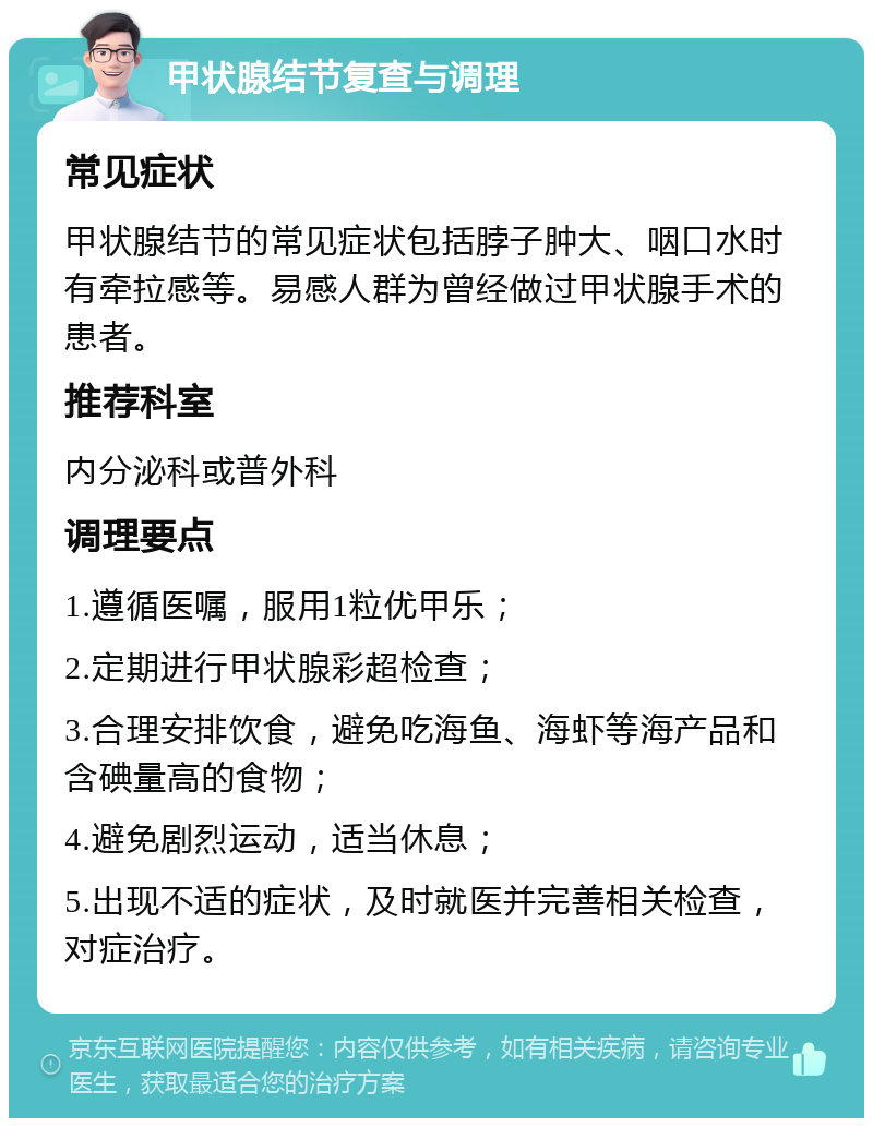 甲状腺结节复查与调理 常见症状 甲状腺结节的常见症状包括脖子肿大、咽口水时有牵拉感等。易感人群为曾经做过甲状腺手术的患者。 推荐科室 内分泌科或普外科 调理要点 1.遵循医嘱，服用1粒优甲乐； 2.定期进行甲状腺彩超检查； 3.合理安排饮食，避免吃海鱼、海虾等海产品和含碘量高的食物； 4.避免剧烈运动，适当休息； 5.出现不适的症状，及时就医并完善相关检查，对症治疗。