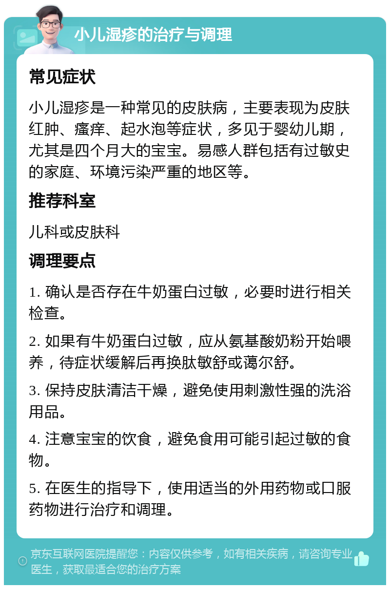 小儿湿疹的治疗与调理 常见症状 小儿湿疹是一种常见的皮肤病，主要表现为皮肤红肿、瘙痒、起水泡等症状，多见于婴幼儿期，尤其是四个月大的宝宝。易感人群包括有过敏史的家庭、环境污染严重的地区等。 推荐科室 儿科或皮肤科 调理要点 1. 确认是否存在牛奶蛋白过敏，必要时进行相关检查。 2. 如果有牛奶蛋白过敏，应从氨基酸奶粉开始喂养，待症状缓解后再换肽敏舒或蔼尔舒。 3. 保持皮肤清洁干燥，避免使用刺激性强的洗浴用品。 4. 注意宝宝的饮食，避免食用可能引起过敏的食物。 5. 在医生的指导下，使用适当的外用药物或口服药物进行治疗和调理。