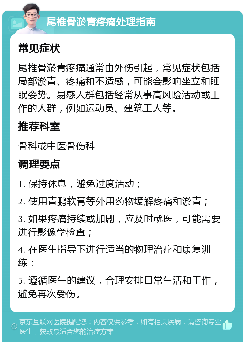 尾椎骨淤青疼痛处理指南 常见症状 尾椎骨淤青疼痛通常由外伤引起，常见症状包括局部淤青、疼痛和不适感，可能会影响坐立和睡眠姿势。易感人群包括经常从事高风险活动或工作的人群，例如运动员、建筑工人等。 推荐科室 骨科或中医骨伤科 调理要点 1. 保持休息，避免过度活动； 2. 使用青鹏软膏等外用药物缓解疼痛和淤青； 3. 如果疼痛持续或加剧，应及时就医，可能需要进行影像学检查； 4. 在医生指导下进行适当的物理治疗和康复训练； 5. 遵循医生的建议，合理安排日常生活和工作，避免再次受伤。