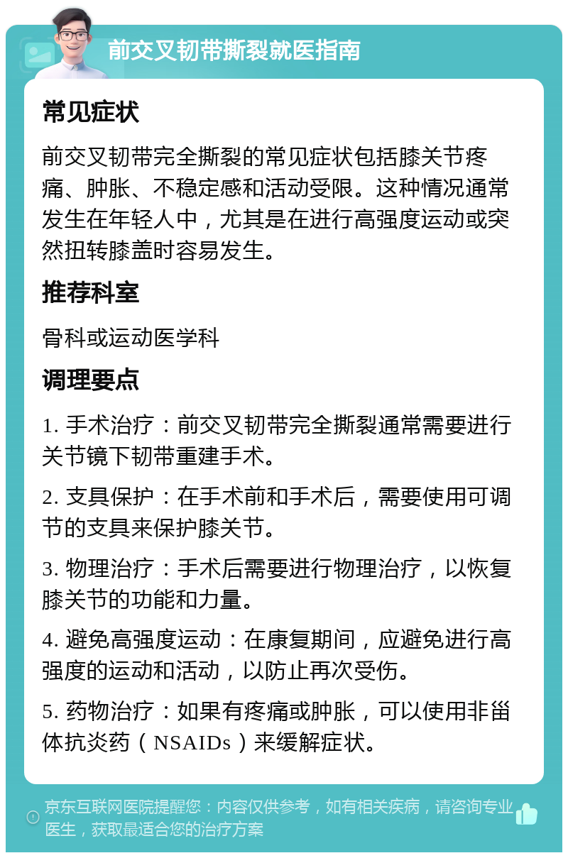 前交叉韧带撕裂就医指南 常见症状 前交叉韧带完全撕裂的常见症状包括膝关节疼痛、肿胀、不稳定感和活动受限。这种情况通常发生在年轻人中，尤其是在进行高强度运动或突然扭转膝盖时容易发生。 推荐科室 骨科或运动医学科 调理要点 1. 手术治疗：前交叉韧带完全撕裂通常需要进行关节镜下韧带重建手术。 2. 支具保护：在手术前和手术后，需要使用可调节的支具来保护膝关节。 3. 物理治疗：手术后需要进行物理治疗，以恢复膝关节的功能和力量。 4. 避免高强度运动：在康复期间，应避免进行高强度的运动和活动，以防止再次受伤。 5. 药物治疗：如果有疼痛或肿胀，可以使用非甾体抗炎药（NSAIDs）来缓解症状。