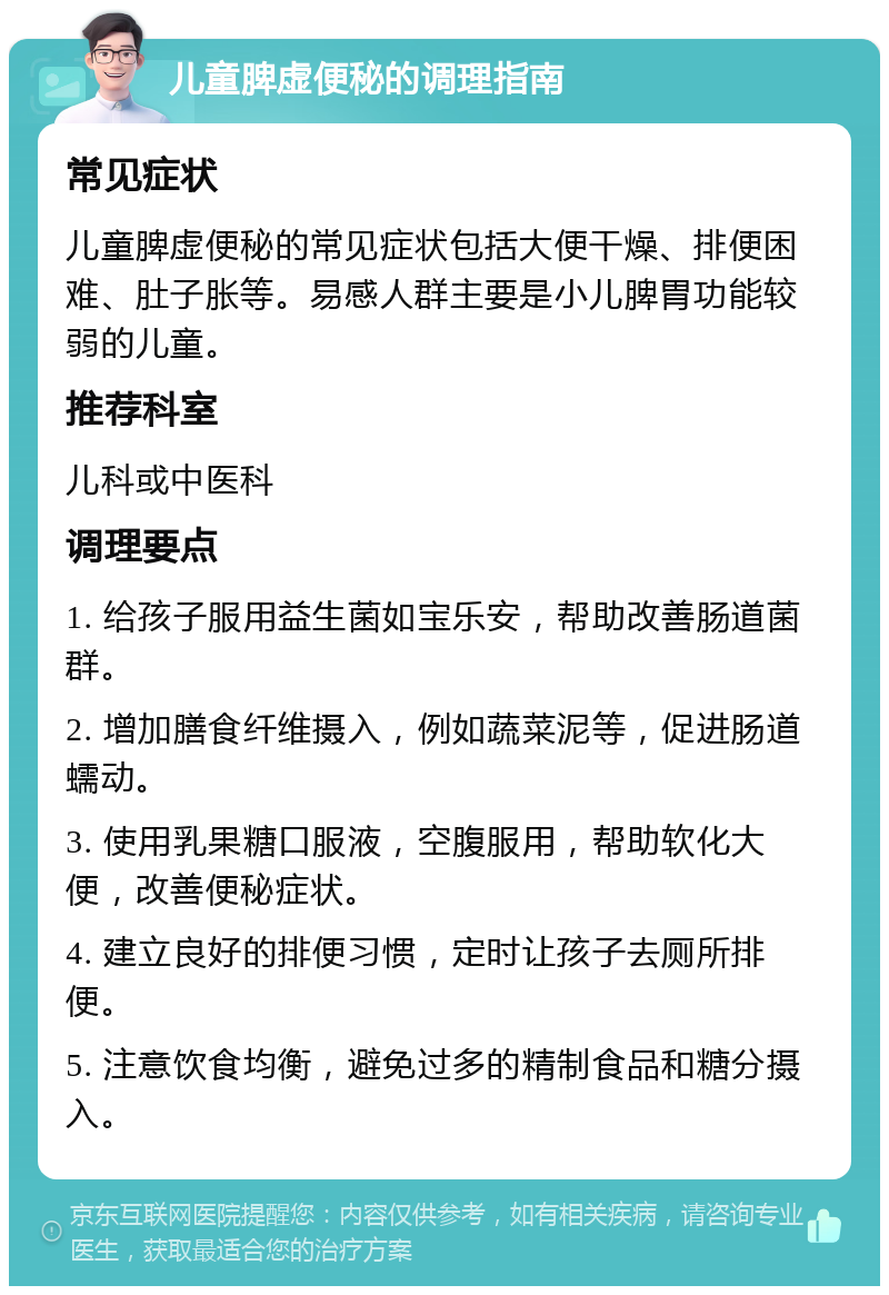 儿童脾虚便秘的调理指南 常见症状 儿童脾虚便秘的常见症状包括大便干燥、排便困难、肚子胀等。易感人群主要是小儿脾胃功能较弱的儿童。 推荐科室 儿科或中医科 调理要点 1. 给孩子服用益生菌如宝乐安，帮助改善肠道菌群。 2. 增加膳食纤维摄入，例如蔬菜泥等，促进肠道蠕动。 3. 使用乳果糖口服液，空腹服用，帮助软化大便，改善便秘症状。 4. 建立良好的排便习惯，定时让孩子去厕所排便。 5. 注意饮食均衡，避免过多的精制食品和糖分摄入。