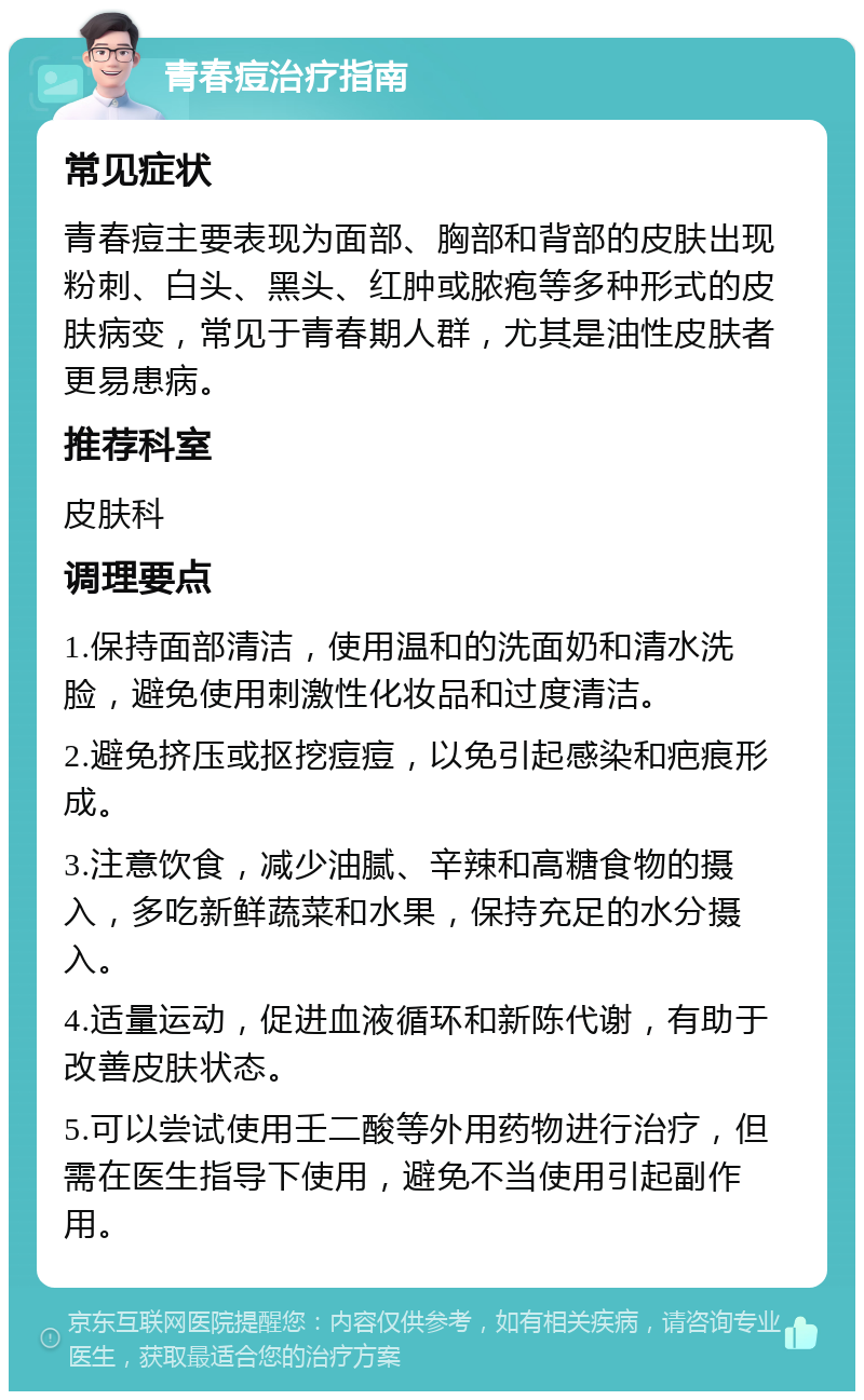 青春痘治疗指南 常见症状 青春痘主要表现为面部、胸部和背部的皮肤出现粉刺、白头、黑头、红肿或脓疱等多种形式的皮肤病变，常见于青春期人群，尤其是油性皮肤者更易患病。 推荐科室 皮肤科 调理要点 1.保持面部清洁，使用温和的洗面奶和清水洗脸，避免使用刺激性化妆品和过度清洁。 2.避免挤压或抠挖痘痘，以免引起感染和疤痕形成。 3.注意饮食，减少油腻、辛辣和高糖食物的摄入，多吃新鲜蔬菜和水果，保持充足的水分摄入。 4.适量运动，促进血液循环和新陈代谢，有助于改善皮肤状态。 5.可以尝试使用壬二酸等外用药物进行治疗，但需在医生指导下使用，避免不当使用引起副作用。