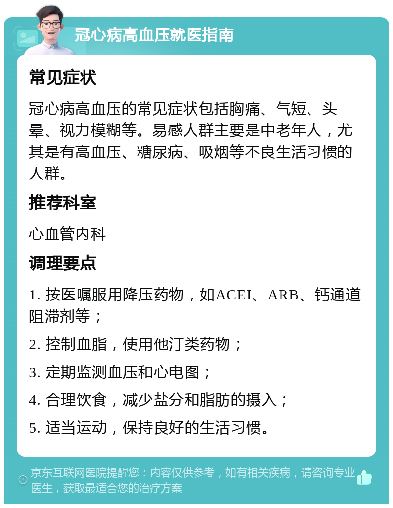 冠心病高血压就医指南 常见症状 冠心病高血压的常见症状包括胸痛、气短、头晕、视力模糊等。易感人群主要是中老年人，尤其是有高血压、糖尿病、吸烟等不良生活习惯的人群。 推荐科室 心血管内科 调理要点 1. 按医嘱服用降压药物，如ACEI、ARB、钙通道阻滞剂等； 2. 控制血脂，使用他汀类药物； 3. 定期监测血压和心电图； 4. 合理饮食，减少盐分和脂肪的摄入； 5. 适当运动，保持良好的生活习惯。