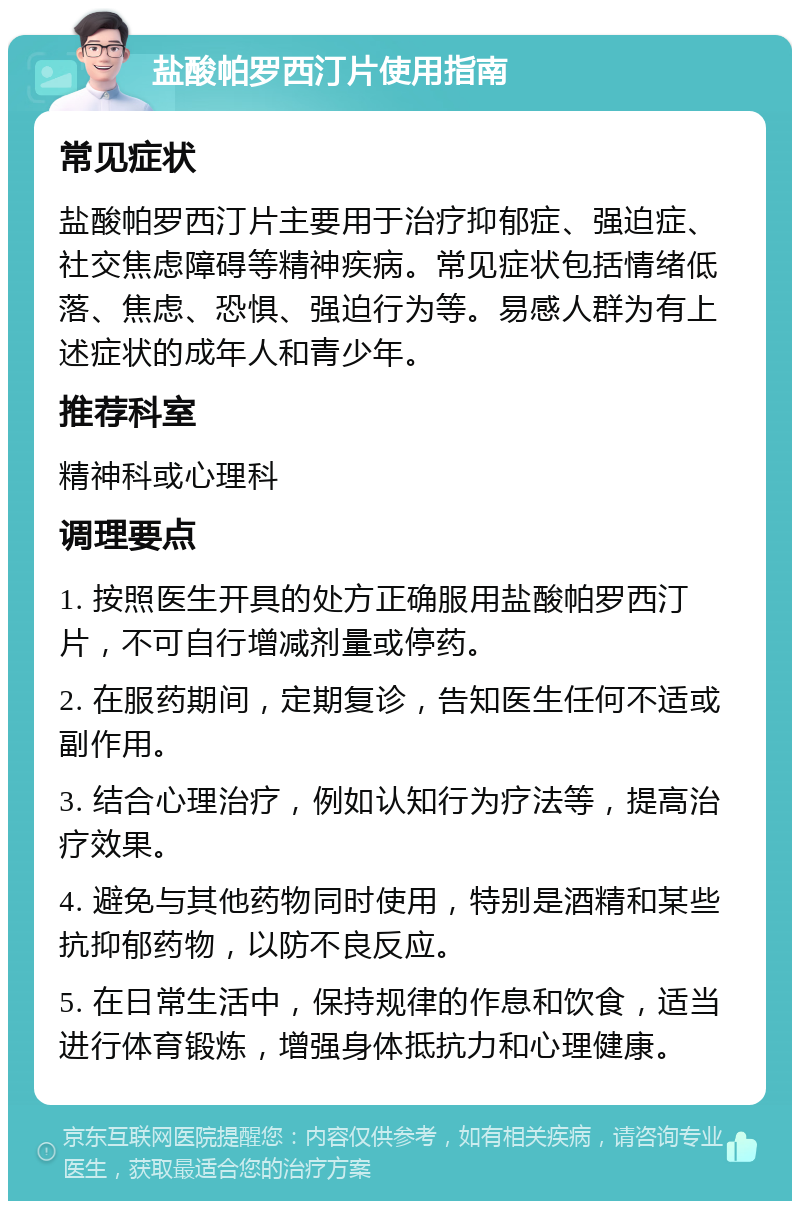 盐酸帕罗西汀片使用指南 常见症状 盐酸帕罗西汀片主要用于治疗抑郁症、强迫症、社交焦虑障碍等精神疾病。常见症状包括情绪低落、焦虑、恐惧、强迫行为等。易感人群为有上述症状的成年人和青少年。 推荐科室 精神科或心理科 调理要点 1. 按照医生开具的处方正确服用盐酸帕罗西汀片，不可自行增减剂量或停药。 2. 在服药期间，定期复诊，告知医生任何不适或副作用。 3. 结合心理治疗，例如认知行为疗法等，提高治疗效果。 4. 避免与其他药物同时使用，特别是酒精和某些抗抑郁药物，以防不良反应。 5. 在日常生活中，保持规律的作息和饮食，适当进行体育锻炼，增强身体抵抗力和心理健康。