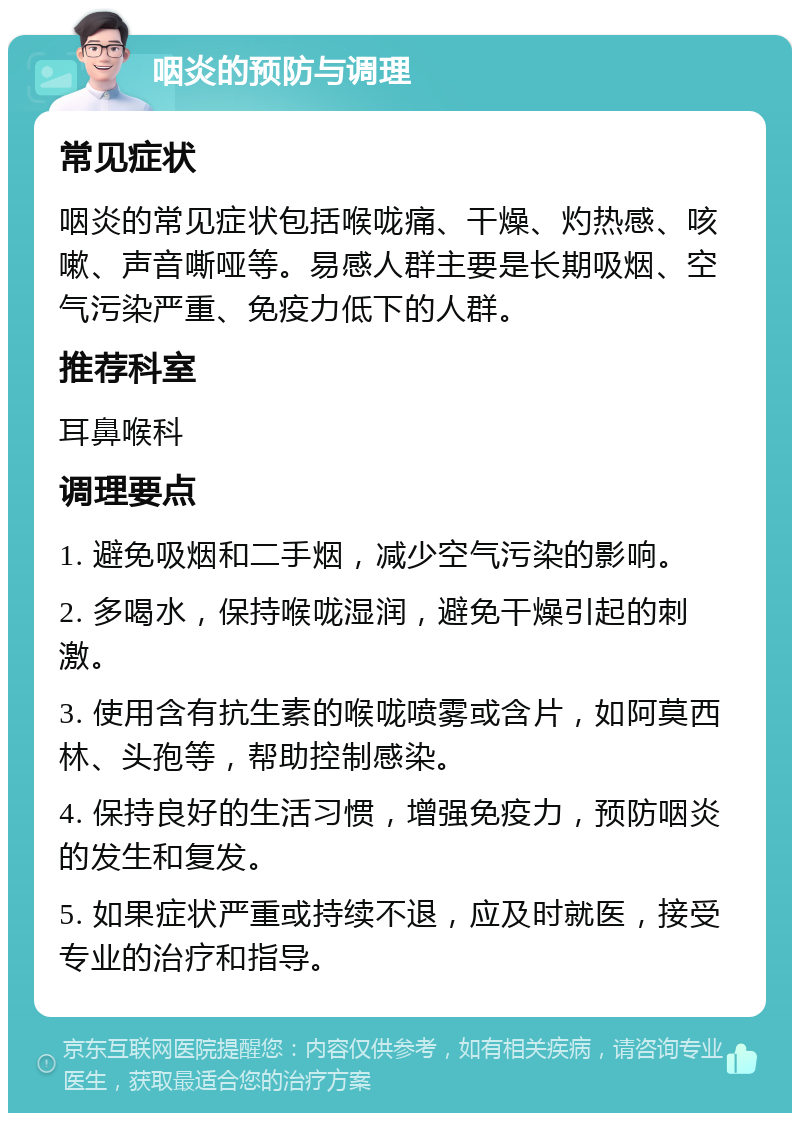 咽炎的预防与调理 常见症状 咽炎的常见症状包括喉咙痛、干燥、灼热感、咳嗽、声音嘶哑等。易感人群主要是长期吸烟、空气污染严重、免疫力低下的人群。 推荐科室 耳鼻喉科 调理要点 1. 避免吸烟和二手烟，减少空气污染的影响。 2. 多喝水，保持喉咙湿润，避免干燥引起的刺激。 3. 使用含有抗生素的喉咙喷雾或含片，如阿莫西林、头孢等，帮助控制感染。 4. 保持良好的生活习惯，增强免疫力，预防咽炎的发生和复发。 5. 如果症状严重或持续不退，应及时就医，接受专业的治疗和指导。