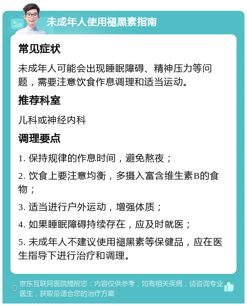 未成年人使用褪黑素指南 常见症状 未成年人可能会出现睡眠障碍、精神压力等问题，需要注意饮食作息调理和适当运动。 推荐科室 儿科或神经内科 调理要点 1. 保持规律的作息时间，避免熬夜； 2. 饮食上要注意均衡，多摄入富含维生素B的食物； 3. 适当进行户外运动，增强体质； 4. 如果睡眠障碍持续存在，应及时就医； 5. 未成年人不建议使用褪黑素等保健品，应在医生指导下进行治疗和调理。