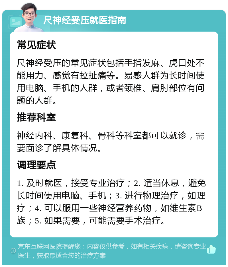 尺神经受压就医指南 常见症状 尺神经受压的常见症状包括手指发麻、虎口处不能用力、感觉有拉扯痛等。易感人群为长时间使用电脑、手机的人群，或者颈椎、肩肘部位有问题的人群。 推荐科室 神经内科、康复科、骨科等科室都可以就诊，需要面诊了解具体情况。 调理要点 1. 及时就医，接受专业治疗；2. 适当休息，避免长时间使用电脑、手机；3. 进行物理治疗，如理疗；4. 可以服用一些神经营养药物，如维生素B族；5. 如果需要，可能需要手术治疗。