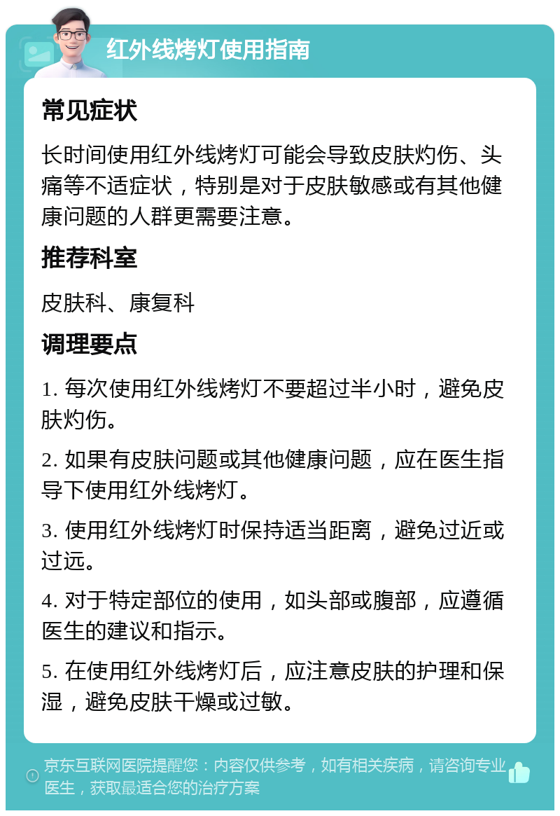 红外线烤灯使用指南 常见症状 长时间使用红外线烤灯可能会导致皮肤灼伤、头痛等不适症状，特别是对于皮肤敏感或有其他健康问题的人群更需要注意。 推荐科室 皮肤科、康复科 调理要点 1. 每次使用红外线烤灯不要超过半小时，避免皮肤灼伤。 2. 如果有皮肤问题或其他健康问题，应在医生指导下使用红外线烤灯。 3. 使用红外线烤灯时保持适当距离，避免过近或过远。 4. 对于特定部位的使用，如头部或腹部，应遵循医生的建议和指示。 5. 在使用红外线烤灯后，应注意皮肤的护理和保湿，避免皮肤干燥或过敏。