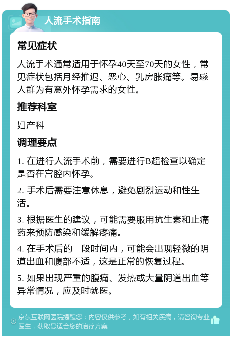 人流手术指南 常见症状 人流手术通常适用于怀孕40天至70天的女性，常见症状包括月经推迟、恶心、乳房胀痛等。易感人群为有意外怀孕需求的女性。 推荐科室 妇产科 调理要点 1. 在进行人流手术前，需要进行B超检查以确定是否在宫腔内怀孕。 2. 手术后需要注意休息，避免剧烈运动和性生活。 3. 根据医生的建议，可能需要服用抗生素和止痛药来预防感染和缓解疼痛。 4. 在手术后的一段时间内，可能会出现轻微的阴道出血和腹部不适，这是正常的恢复过程。 5. 如果出现严重的腹痛、发热或大量阴道出血等异常情况，应及时就医。