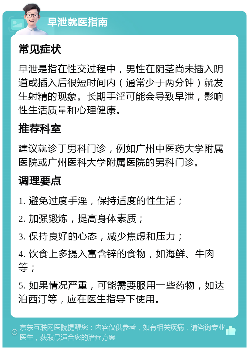 早泄就医指南 常见症状 早泄是指在性交过程中，男性在阴茎尚未插入阴道或插入后很短时间内（通常少于两分钟）就发生射精的现象。长期手淫可能会导致早泄，影响性生活质量和心理健康。 推荐科室 建议就诊于男科门诊，例如广州中医药大学附属医院或广州医科大学附属医院的男科门诊。 调理要点 1. 避免过度手淫，保持适度的性生活； 2. 加强锻炼，提高身体素质； 3. 保持良好的心态，减少焦虑和压力； 4. 饮食上多摄入富含锌的食物，如海鲜、牛肉等； 5. 如果情况严重，可能需要服用一些药物，如达泊西汀等，应在医生指导下使用。