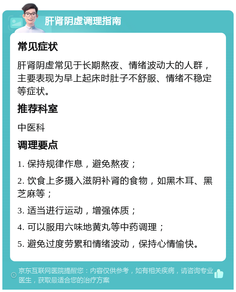 肝肾阴虚调理指南 常见症状 肝肾阴虚常见于长期熬夜、情绪波动大的人群，主要表现为早上起床时肚子不舒服、情绪不稳定等症状。 推荐科室 中医科 调理要点 1. 保持规律作息，避免熬夜； 2. 饮食上多摄入滋阴补肾的食物，如黑木耳、黑芝麻等； 3. 适当进行运动，增强体质； 4. 可以服用六味地黄丸等中药调理； 5. 避免过度劳累和情绪波动，保持心情愉快。