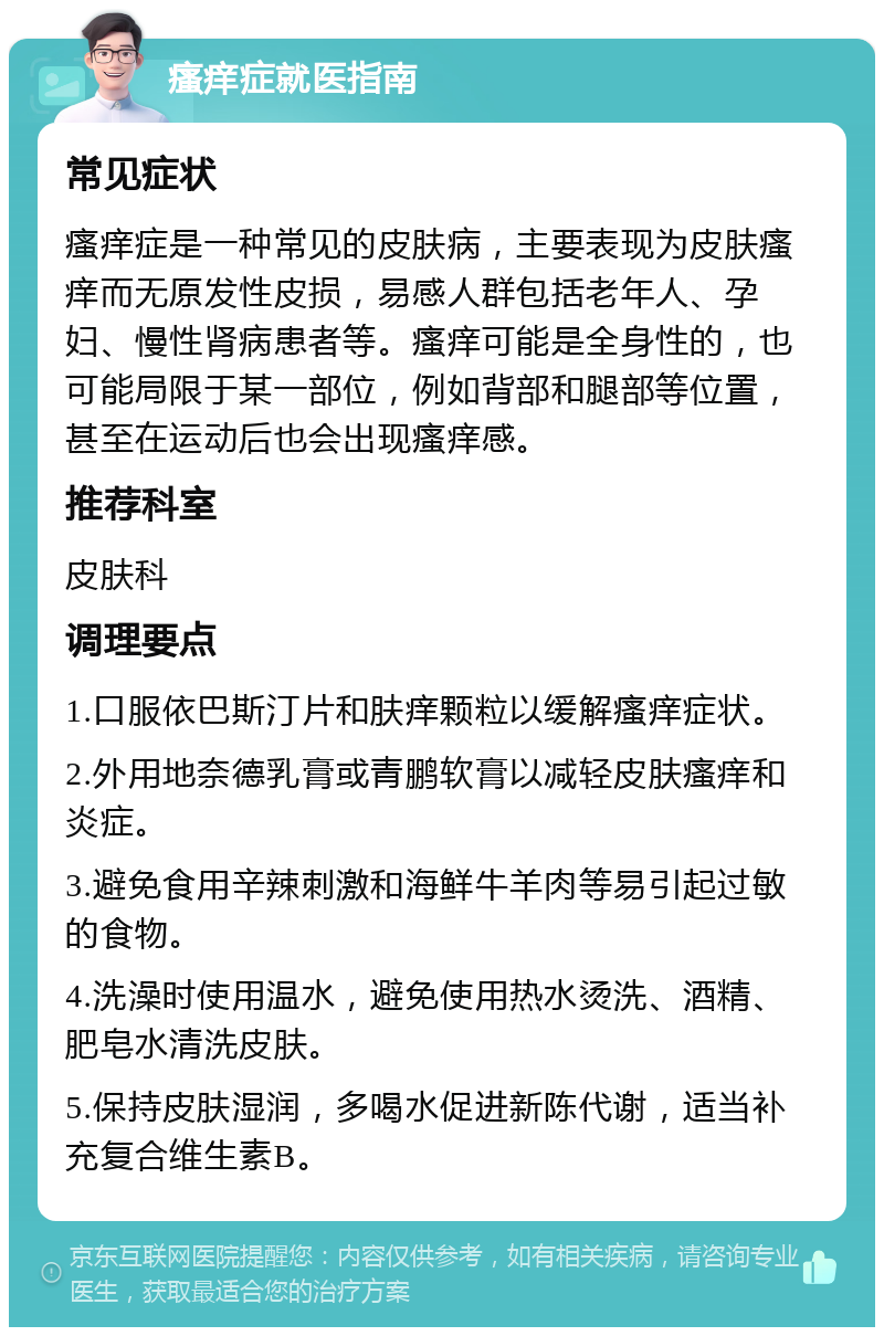 瘙痒症就医指南 常见症状 瘙痒症是一种常见的皮肤病，主要表现为皮肤瘙痒而无原发性皮损，易感人群包括老年人、孕妇、慢性肾病患者等。瘙痒可能是全身性的，也可能局限于某一部位，例如背部和腿部等位置，甚至在运动后也会出现瘙痒感。 推荐科室 皮肤科 调理要点 1.口服依巴斯汀片和肤痒颗粒以缓解瘙痒症状。 2.外用地奈德乳膏或青鹏软膏以减轻皮肤瘙痒和炎症。 3.避免食用辛辣刺激和海鲜牛羊肉等易引起过敏的食物。 4.洗澡时使用温水，避免使用热水烫洗、酒精、肥皂水清洗皮肤。 5.保持皮肤湿润，多喝水促进新陈代谢，适当补充复合维生素B。