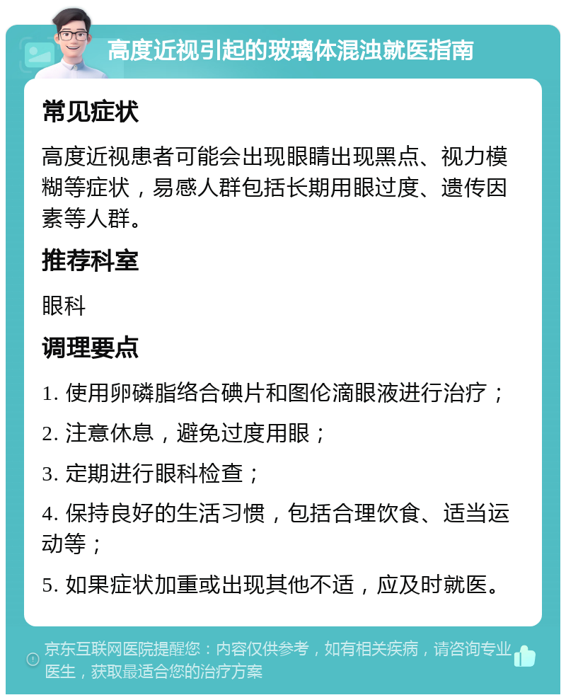 高度近视引起的玻璃体混浊就医指南 常见症状 高度近视患者可能会出现眼睛出现黑点、视力模糊等症状，易感人群包括长期用眼过度、遗传因素等人群。 推荐科室 眼科 调理要点 1. 使用卵磷脂络合碘片和图伦滴眼液进行治疗； 2. 注意休息，避免过度用眼； 3. 定期进行眼科检查； 4. 保持良好的生活习惯，包括合理饮食、适当运动等； 5. 如果症状加重或出现其他不适，应及时就医。