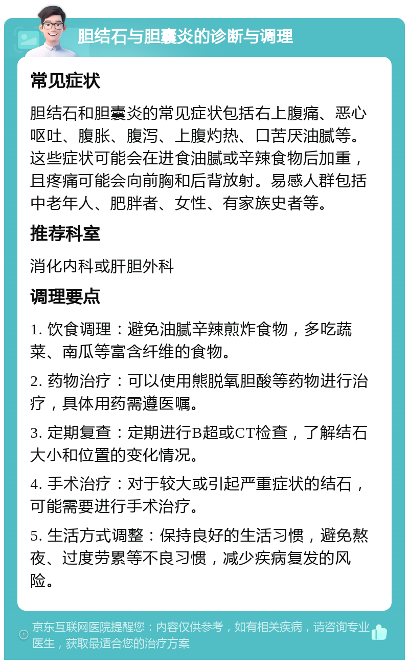 胆结石与胆囊炎的诊断与调理 常见症状 胆结石和胆囊炎的常见症状包括右上腹痛、恶心呕吐、腹胀、腹泻、上腹灼热、口苦厌油腻等。这些症状可能会在进食油腻或辛辣食物后加重，且疼痛可能会向前胸和后背放射。易感人群包括中老年人、肥胖者、女性、有家族史者等。 推荐科室 消化内科或肝胆外科 调理要点 1. 饮食调理：避免油腻辛辣煎炸食物，多吃蔬菜、南瓜等富含纤维的食物。 2. 药物治疗：可以使用熊脱氧胆酸等药物进行治疗，具体用药需遵医嘱。 3. 定期复查：定期进行B超或CT检查，了解结石大小和位置的变化情况。 4. 手术治疗：对于较大或引起严重症状的结石，可能需要进行手术治疗。 5. 生活方式调整：保持良好的生活习惯，避免熬夜、过度劳累等不良习惯，减少疾病复发的风险。