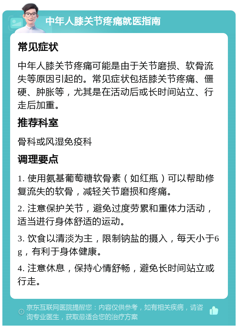 中年人膝关节疼痛就医指南 常见症状 中年人膝关节疼痛可能是由于关节磨损、软骨流失等原因引起的。常见症状包括膝关节疼痛、僵硬、肿胀等，尤其是在活动后或长时间站立、行走后加重。 推荐科室 骨科或风湿免疫科 调理要点 1. 使用氨基葡萄糖软骨素（如红瓶）可以帮助修复流失的软骨，减轻关节磨损和疼痛。 2. 注意保护关节，避免过度劳累和重体力活动，适当进行身体舒适的运动。 3. 饮食以清淡为主，限制钠盐的摄入，每天小于6g，有利于身体健康。 4. 注意休息，保持心情舒畅，避免长时间站立或行走。