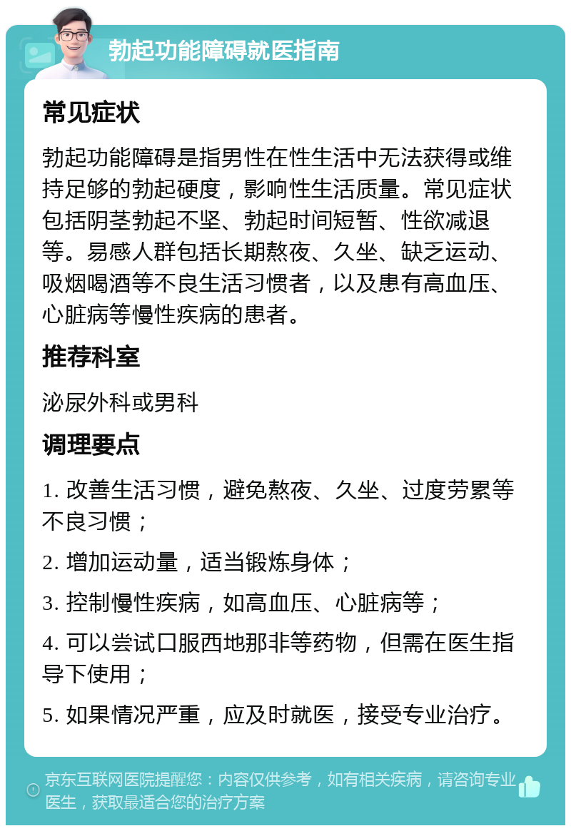 勃起功能障碍就医指南 常见症状 勃起功能障碍是指男性在性生活中无法获得或维持足够的勃起硬度，影响性生活质量。常见症状包括阴茎勃起不坚、勃起时间短暂、性欲减退等。易感人群包括长期熬夜、久坐、缺乏运动、吸烟喝酒等不良生活习惯者，以及患有高血压、心脏病等慢性疾病的患者。 推荐科室 泌尿外科或男科 调理要点 1. 改善生活习惯，避免熬夜、久坐、过度劳累等不良习惯； 2. 增加运动量，适当锻炼身体； 3. 控制慢性疾病，如高血压、心脏病等； 4. 可以尝试口服西地那非等药物，但需在医生指导下使用； 5. 如果情况严重，应及时就医，接受专业治疗。