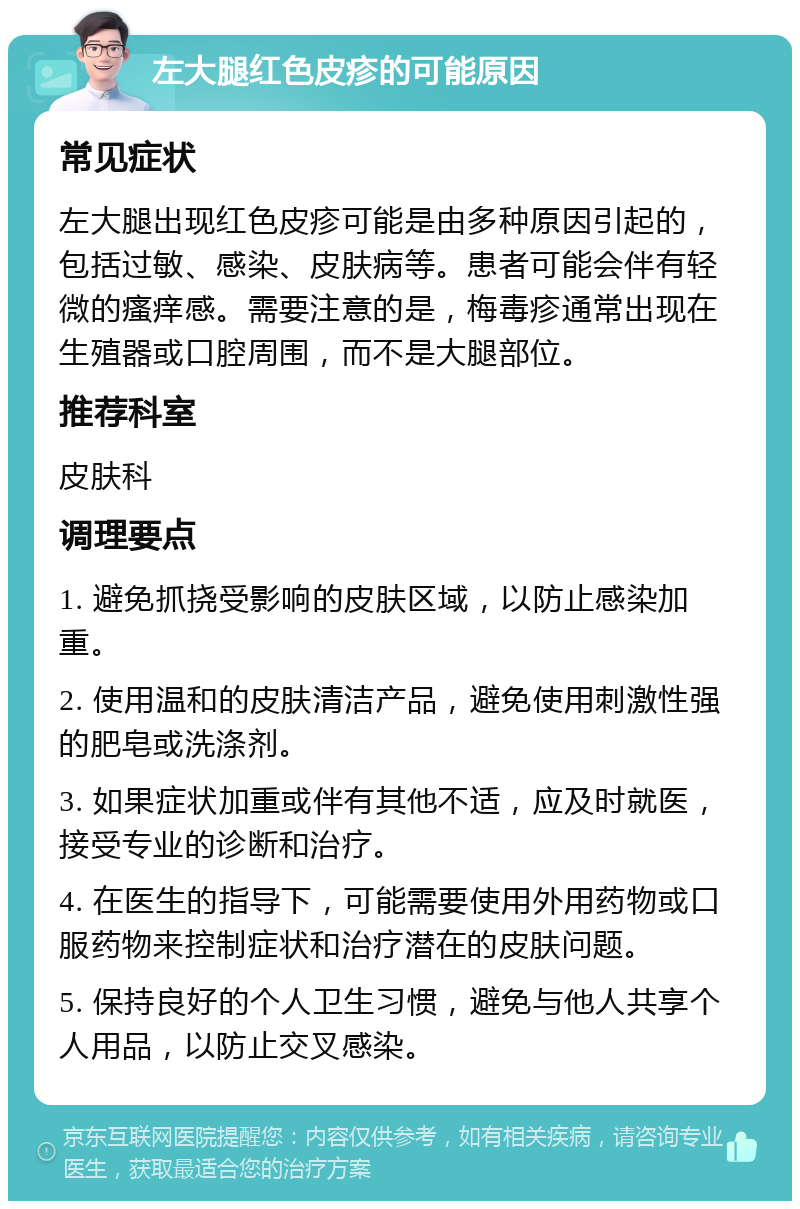 左大腿红色皮疹的可能原因 常见症状 左大腿出现红色皮疹可能是由多种原因引起的，包括过敏、感染、皮肤病等。患者可能会伴有轻微的瘙痒感。需要注意的是，梅毒疹通常出现在生殖器或口腔周围，而不是大腿部位。 推荐科室 皮肤科 调理要点 1. 避免抓挠受影响的皮肤区域，以防止感染加重。 2. 使用温和的皮肤清洁产品，避免使用刺激性强的肥皂或洗涤剂。 3. 如果症状加重或伴有其他不适，应及时就医，接受专业的诊断和治疗。 4. 在医生的指导下，可能需要使用外用药物或口服药物来控制症状和治疗潜在的皮肤问题。 5. 保持良好的个人卫生习惯，避免与他人共享个人用品，以防止交叉感染。