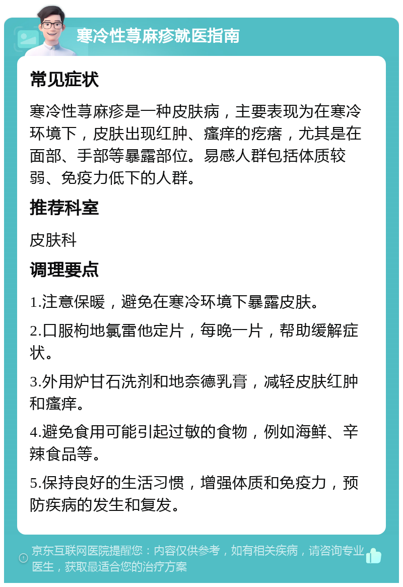 寒冷性荨麻疹就医指南 常见症状 寒冷性荨麻疹是一种皮肤病，主要表现为在寒冷环境下，皮肤出现红肿、瘙痒的疙瘩，尤其是在面部、手部等暴露部位。易感人群包括体质较弱、免疫力低下的人群。 推荐科室 皮肤科 调理要点 1.注意保暖，避免在寒冷环境下暴露皮肤。 2.口服枸地氯雷他定片，每晚一片，帮助缓解症状。 3.外用炉甘石洗剂和地奈德乳膏，减轻皮肤红肿和瘙痒。 4.避免食用可能引起过敏的食物，例如海鲜、辛辣食品等。 5.保持良好的生活习惯，增强体质和免疫力，预防疾病的发生和复发。