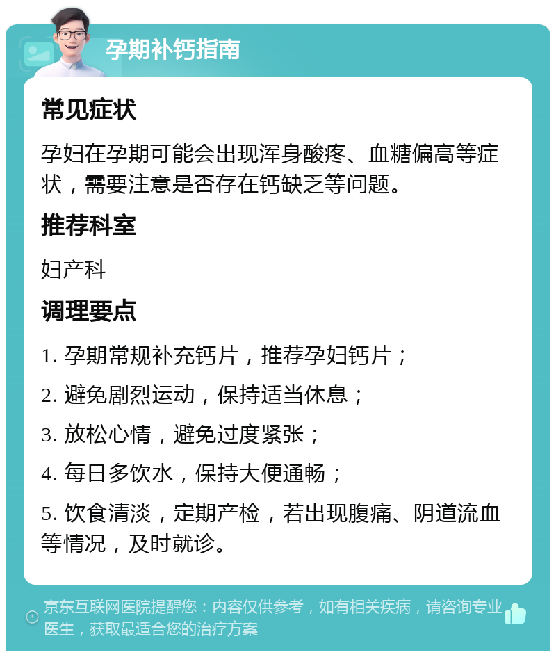 孕期补钙指南 常见症状 孕妇在孕期可能会出现浑身酸疼、血糖偏高等症状，需要注意是否存在钙缺乏等问题。 推荐科室 妇产科 调理要点 1. 孕期常规补充钙片，推荐孕妇钙片； 2. 避免剧烈运动，保持适当休息； 3. 放松心情，避免过度紧张； 4. 每日多饮水，保持大便通畅； 5. 饮食清淡，定期产检，若出现腹痛、阴道流血等情况，及时就诊。