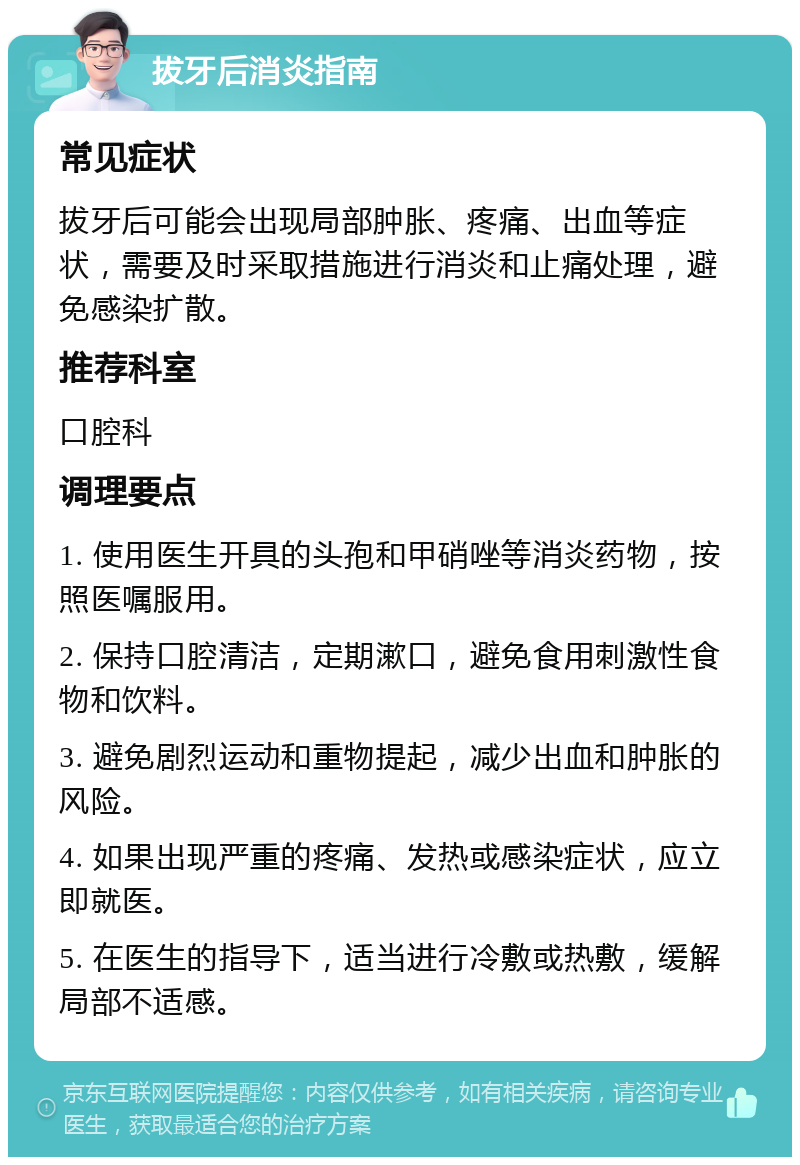 拔牙后消炎指南 常见症状 拔牙后可能会出现局部肿胀、疼痛、出血等症状，需要及时采取措施进行消炎和止痛处理，避免感染扩散。 推荐科室 口腔科 调理要点 1. 使用医生开具的头孢和甲硝唑等消炎药物，按照医嘱服用。 2. 保持口腔清洁，定期漱口，避免食用刺激性食物和饮料。 3. 避免剧烈运动和重物提起，减少出血和肿胀的风险。 4. 如果出现严重的疼痛、发热或感染症状，应立即就医。 5. 在医生的指导下，适当进行冷敷或热敷，缓解局部不适感。