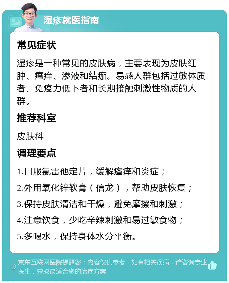 湿疹就医指南 常见症状 湿疹是一种常见的皮肤病，主要表现为皮肤红肿、瘙痒、渗液和结痂。易感人群包括过敏体质者、免疫力低下者和长期接触刺激性物质的人群。 推荐科室 皮肤科 调理要点 1.口服氯雷他定片，缓解瘙痒和炎症； 2.外用氧化锌软膏（信龙），帮助皮肤恢复； 3.保持皮肤清洁和干燥，避免摩擦和刺激； 4.注意饮食，少吃辛辣刺激和易过敏食物； 5.多喝水，保持身体水分平衡。