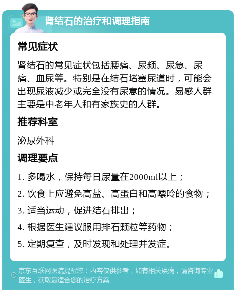 肾结石的治疗和调理指南 常见症状 肾结石的常见症状包括腰痛、尿频、尿急、尿痛、血尿等。特别是在结石堵塞尿道时，可能会出现尿液减少或完全没有尿意的情况。易感人群主要是中老年人和有家族史的人群。 推荐科室 泌尿外科 调理要点 1. 多喝水，保持每日尿量在2000ml以上； 2. 饮食上应避免高盐、高蛋白和高嘌呤的食物； 3. 适当运动，促进结石排出； 4. 根据医生建议服用排石颗粒等药物； 5. 定期复查，及时发现和处理并发症。