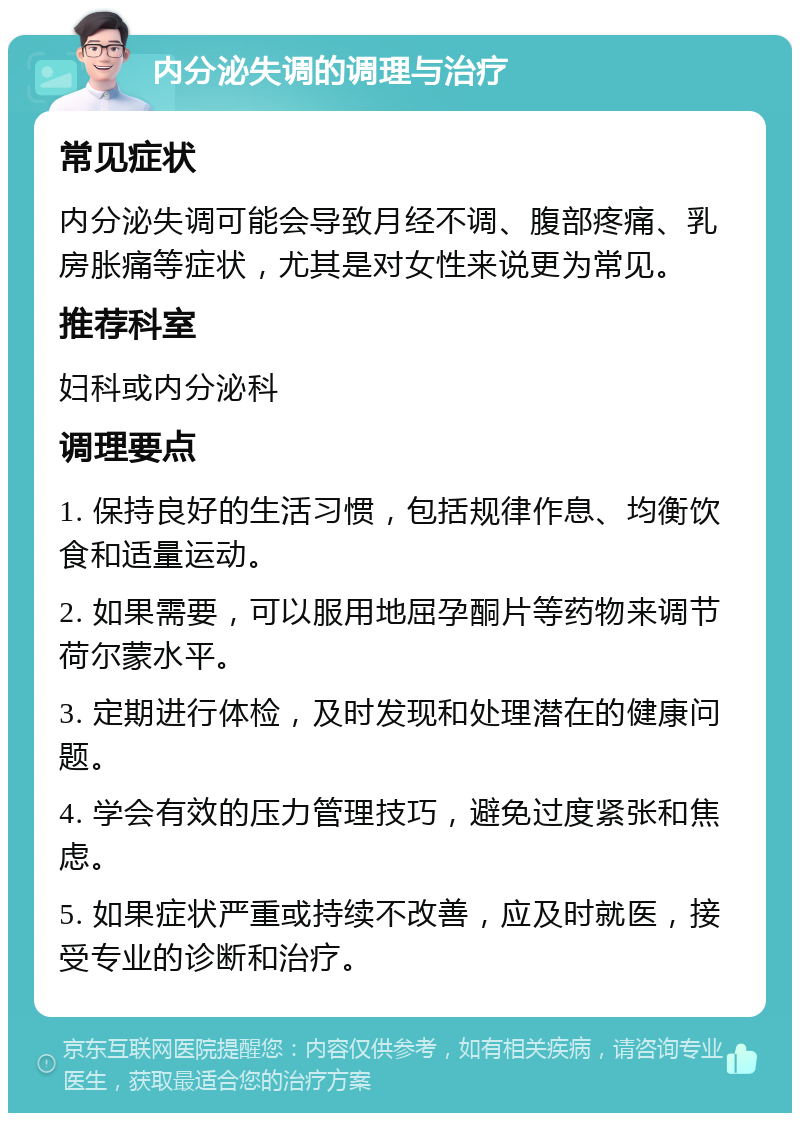 内分泌失调的调理与治疗 常见症状 内分泌失调可能会导致月经不调、腹部疼痛、乳房胀痛等症状，尤其是对女性来说更为常见。 推荐科室 妇科或内分泌科 调理要点 1. 保持良好的生活习惯，包括规律作息、均衡饮食和适量运动。 2. 如果需要，可以服用地屈孕酮片等药物来调节荷尔蒙水平。 3. 定期进行体检，及时发现和处理潜在的健康问题。 4. 学会有效的压力管理技巧，避免过度紧张和焦虑。 5. 如果症状严重或持续不改善，应及时就医，接受专业的诊断和治疗。