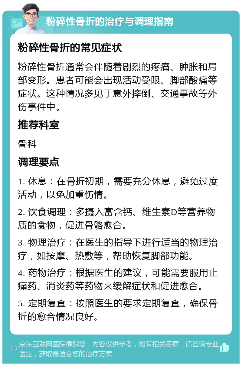 粉碎性骨折的治疗与调理指南 粉碎性骨折的常见症状 粉碎性骨折通常会伴随着剧烈的疼痛、肿胀和局部变形。患者可能会出现活动受限、脚部酸痛等症状。这种情况多见于意外摔倒、交通事故等外伤事件中。 推荐科室 骨科 调理要点 1. 休息：在骨折初期，需要充分休息，避免过度活动，以免加重伤情。 2. 饮食调理：多摄入富含钙、维生素D等营养物质的食物，促进骨骼愈合。 3. 物理治疗：在医生的指导下进行适当的物理治疗，如按摩、热敷等，帮助恢复脚部功能。 4. 药物治疗：根据医生的建议，可能需要服用止痛药、消炎药等药物来缓解症状和促进愈合。 5. 定期复查：按照医生的要求定期复查，确保骨折的愈合情况良好。