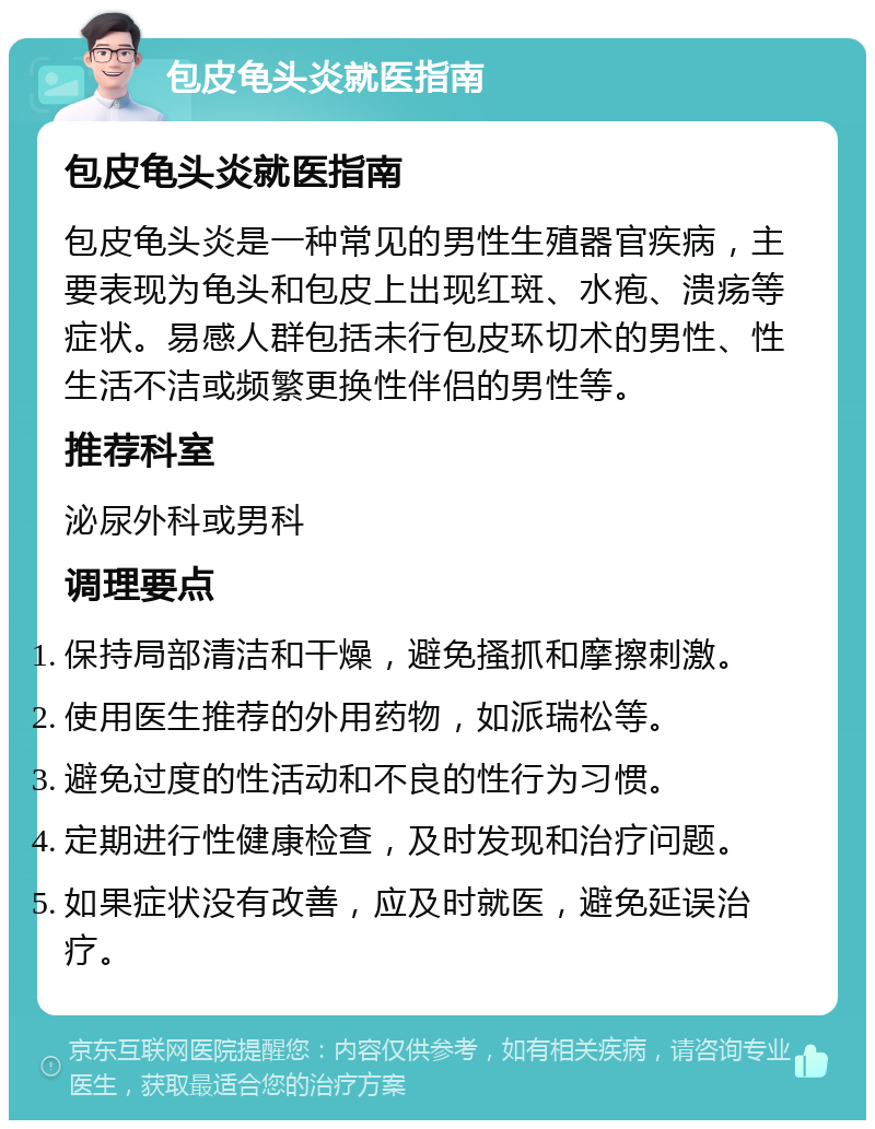 包皮龟头炎就医指南 包皮龟头炎就医指南 包皮龟头炎是一种常见的男性生殖器官疾病，主要表现为龟头和包皮上出现红斑、水疱、溃疡等症状。易感人群包括未行包皮环切术的男性、性生活不洁或频繁更换性伴侣的男性等。 推荐科室 泌尿外科或男科 调理要点 保持局部清洁和干燥，避免搔抓和摩擦刺激。 使用医生推荐的外用药物，如派瑞松等。 避免过度的性活动和不良的性行为习惯。 定期进行性健康检查，及时发现和治疗问题。 如果症状没有改善，应及时就医，避免延误治疗。