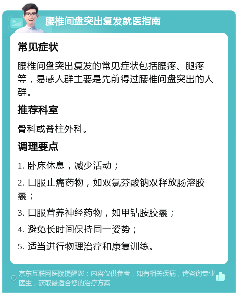 腰椎间盘突出复发就医指南 常见症状 腰椎间盘突出复发的常见症状包括腰疼、腿疼等，易感人群主要是先前得过腰椎间盘突出的人群。 推荐科室 骨科或脊柱外科。 调理要点 1. 卧床休息，减少活动； 2. 口服止痛药物，如双氯芬酸钠双释放肠溶胶囊； 3. 口服营养神经药物，如甲钴胺胶囊； 4. 避免长时间保持同一姿势； 5. 适当进行物理治疗和康复训练。