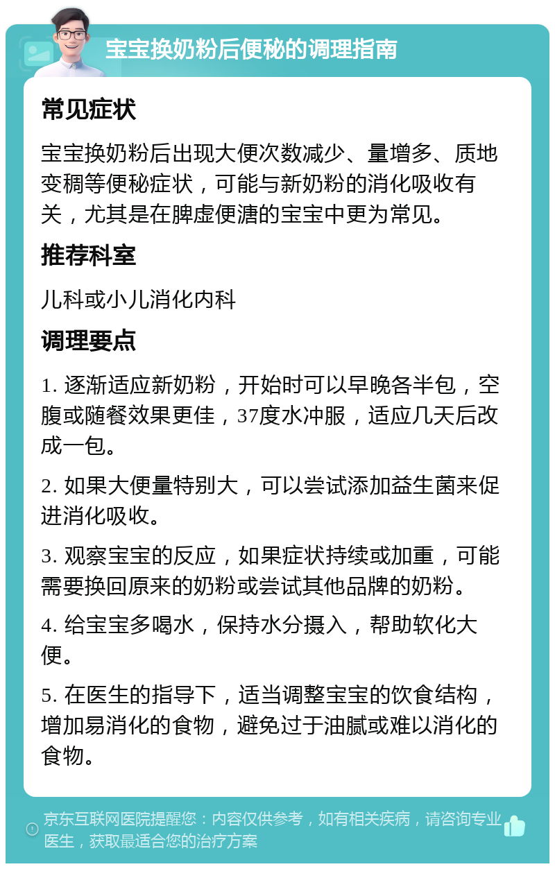 宝宝换奶粉后便秘的调理指南 常见症状 宝宝换奶粉后出现大便次数减少、量增多、质地变稠等便秘症状，可能与新奶粉的消化吸收有关，尤其是在脾虚便溏的宝宝中更为常见。 推荐科室 儿科或小儿消化内科 调理要点 1. 逐渐适应新奶粉，开始时可以早晚各半包，空腹或随餐效果更佳，37度水冲服，适应几天后改成一包。 2. 如果大便量特别大，可以尝试添加益生菌来促进消化吸收。 3. 观察宝宝的反应，如果症状持续或加重，可能需要换回原来的奶粉或尝试其他品牌的奶粉。 4. 给宝宝多喝水，保持水分摄入，帮助软化大便。 5. 在医生的指导下，适当调整宝宝的饮食结构，增加易消化的食物，避免过于油腻或难以消化的食物。