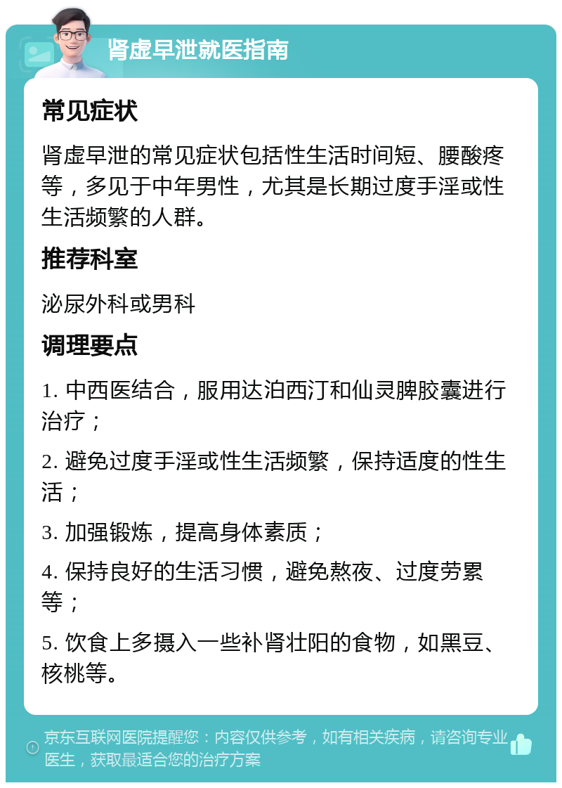 肾虚早泄就医指南 常见症状 肾虚早泄的常见症状包括性生活时间短、腰酸疼等，多见于中年男性，尤其是长期过度手淫或性生活频繁的人群。 推荐科室 泌尿外科或男科 调理要点 1. 中西医结合，服用达泊西汀和仙灵脾胶囊进行治疗； 2. 避免过度手淫或性生活频繁，保持适度的性生活； 3. 加强锻炼，提高身体素质； 4. 保持良好的生活习惯，避免熬夜、过度劳累等； 5. 饮食上多摄入一些补肾壮阳的食物，如黑豆、核桃等。