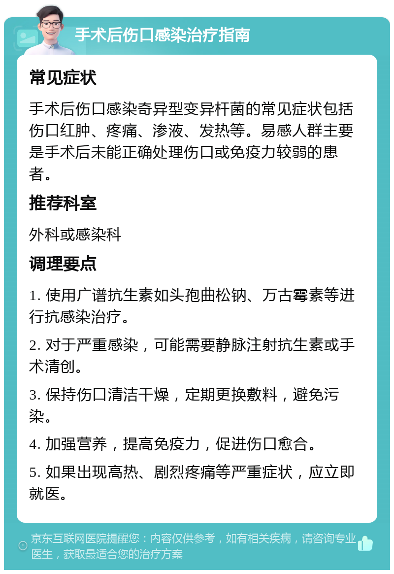 手术后伤口感染治疗指南 常见症状 手术后伤口感染奇异型变异杆菌的常见症状包括伤口红肿、疼痛、渗液、发热等。易感人群主要是手术后未能正确处理伤口或免疫力较弱的患者。 推荐科室 外科或感染科 调理要点 1. 使用广谱抗生素如头孢曲松钠、万古霉素等进行抗感染治疗。 2. 对于严重感染，可能需要静脉注射抗生素或手术清创。 3. 保持伤口清洁干燥，定期更换敷料，避免污染。 4. 加强营养，提高免疫力，促进伤口愈合。 5. 如果出现高热、剧烈疼痛等严重症状，应立即就医。