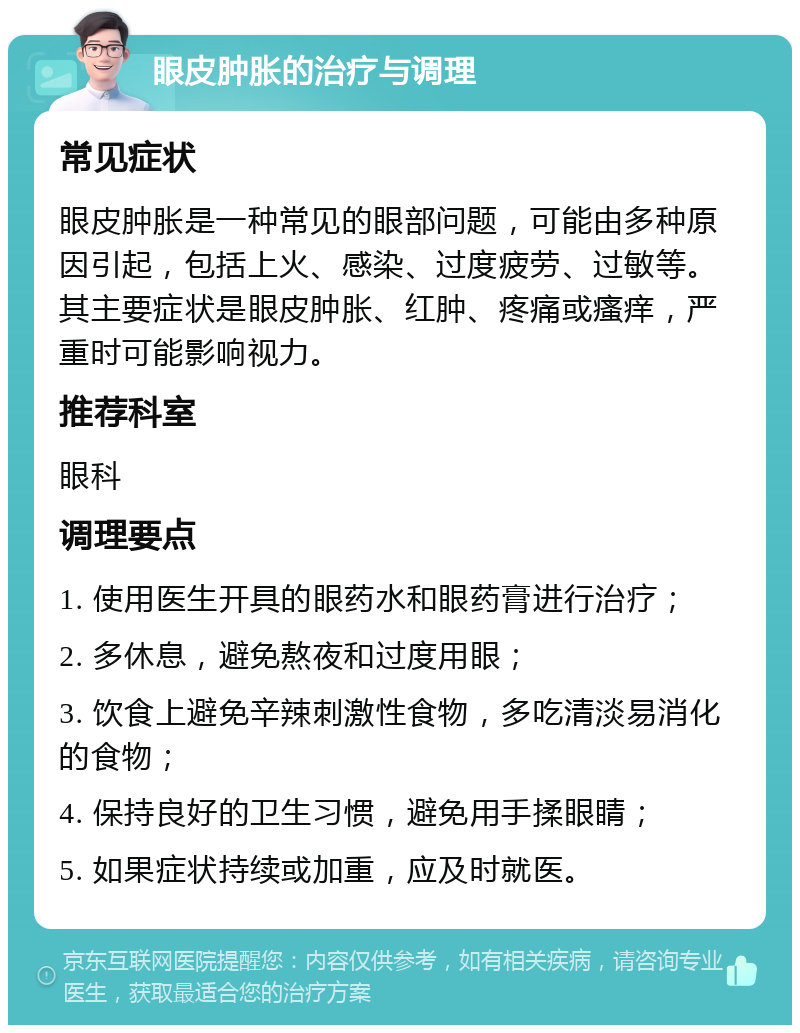 眼皮肿胀的治疗与调理 常见症状 眼皮肿胀是一种常见的眼部问题，可能由多种原因引起，包括上火、感染、过度疲劳、过敏等。其主要症状是眼皮肿胀、红肿、疼痛或瘙痒，严重时可能影响视力。 推荐科室 眼科 调理要点 1. 使用医生开具的眼药水和眼药膏进行治疗； 2. 多休息，避免熬夜和过度用眼； 3. 饮食上避免辛辣刺激性食物，多吃清淡易消化的食物； 4. 保持良好的卫生习惯，避免用手揉眼睛； 5. 如果症状持续或加重，应及时就医。