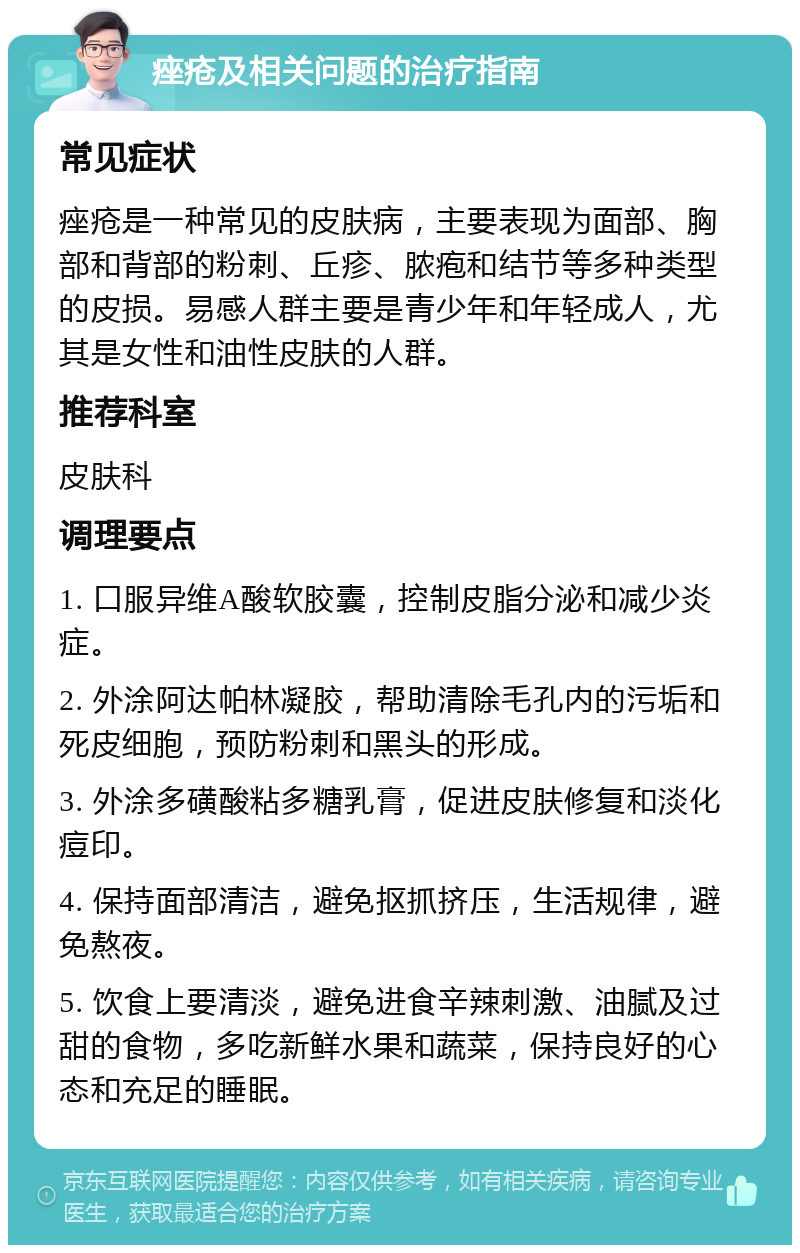 痤疮及相关问题的治疗指南 常见症状 痤疮是一种常见的皮肤病，主要表现为面部、胸部和背部的粉刺、丘疹、脓疱和结节等多种类型的皮损。易感人群主要是青少年和年轻成人，尤其是女性和油性皮肤的人群。 推荐科室 皮肤科 调理要点 1. 口服异维A酸软胶囊，控制皮脂分泌和减少炎症。 2. 外涂阿达帕林凝胶，帮助清除毛孔内的污垢和死皮细胞，预防粉刺和黑头的形成。 3. 外涂多磺酸粘多糖乳膏，促进皮肤修复和淡化痘印。 4. 保持面部清洁，避免抠抓挤压，生活规律，避免熬夜。 5. 饮食上要清淡，避免进食辛辣刺激、油腻及过甜的食物，多吃新鲜水果和蔬菜，保持良好的心态和充足的睡眠。