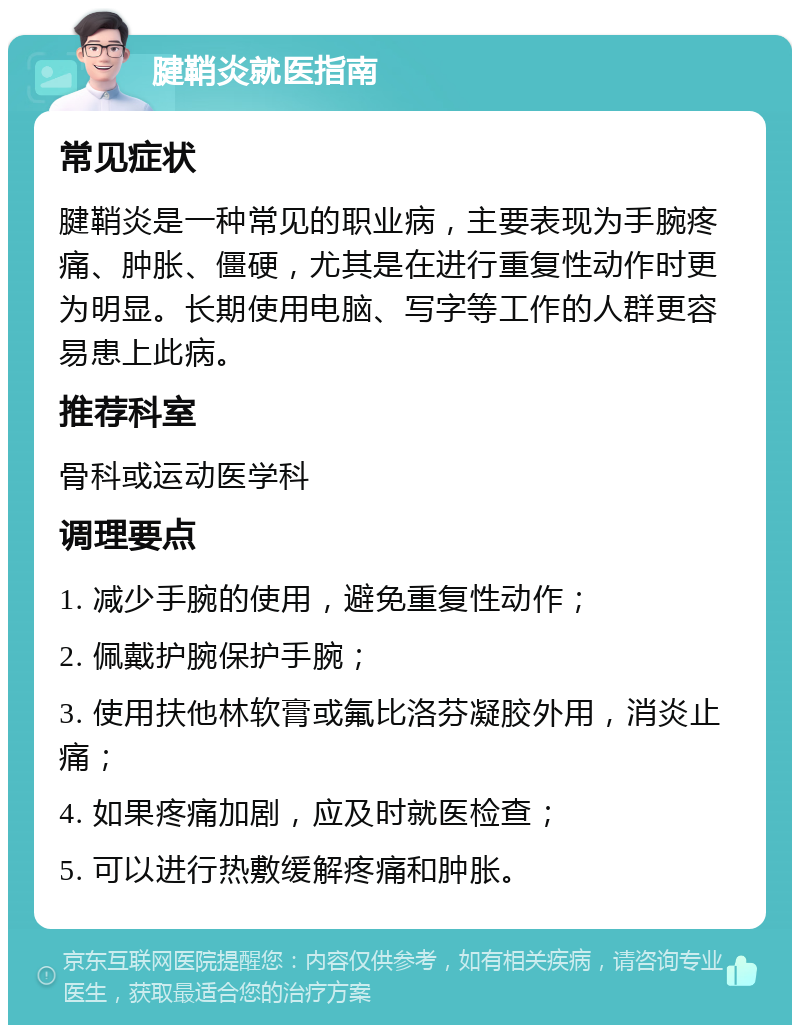 腱鞘炎就医指南 常见症状 腱鞘炎是一种常见的职业病，主要表现为手腕疼痛、肿胀、僵硬，尤其是在进行重复性动作时更为明显。长期使用电脑、写字等工作的人群更容易患上此病。 推荐科室 骨科或运动医学科 调理要点 1. 减少手腕的使用，避免重复性动作； 2. 佩戴护腕保护手腕； 3. 使用扶他林软膏或氟比洛芬凝胶外用，消炎止痛； 4. 如果疼痛加剧，应及时就医检查； 5. 可以进行热敷缓解疼痛和肿胀。