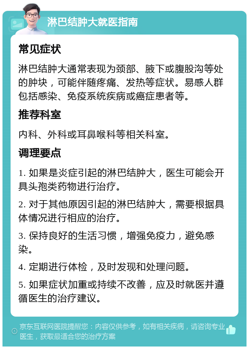 淋巴结肿大就医指南 常见症状 淋巴结肿大通常表现为颈部、腋下或腹股沟等处的肿块，可能伴随疼痛、发热等症状。易感人群包括感染、免疫系统疾病或癌症患者等。 推荐科室 内科、外科或耳鼻喉科等相关科室。 调理要点 1. 如果是炎症引起的淋巴结肿大，医生可能会开具头孢类药物进行治疗。 2. 对于其他原因引起的淋巴结肿大，需要根据具体情况进行相应的治疗。 3. 保持良好的生活习惯，增强免疫力，避免感染。 4. 定期进行体检，及时发现和处理问题。 5. 如果症状加重或持续不改善，应及时就医并遵循医生的治疗建议。