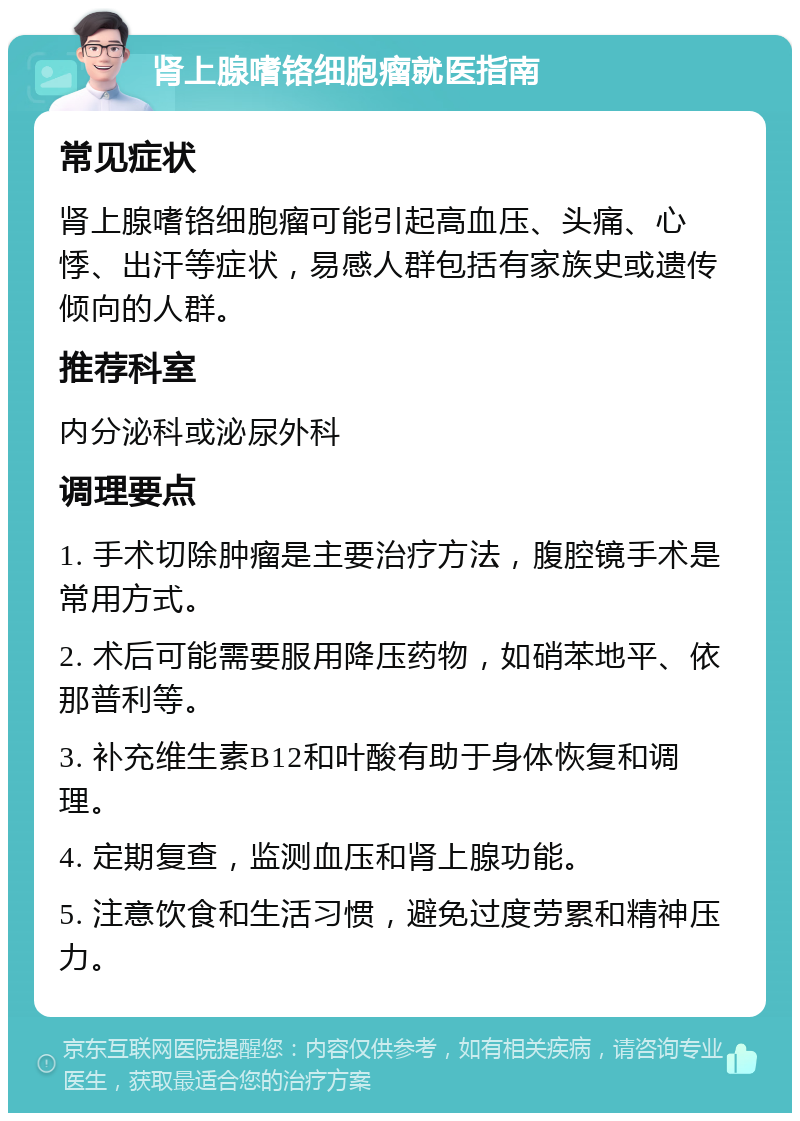 肾上腺嗜铬细胞瘤就医指南 常见症状 肾上腺嗜铬细胞瘤可能引起高血压、头痛、心悸、出汗等症状，易感人群包括有家族史或遗传倾向的人群。 推荐科室 内分泌科或泌尿外科 调理要点 1. 手术切除肿瘤是主要治疗方法，腹腔镜手术是常用方式。 2. 术后可能需要服用降压药物，如硝苯地平、依那普利等。 3. 补充维生素B12和叶酸有助于身体恢复和调理。 4. 定期复查，监测血压和肾上腺功能。 5. 注意饮食和生活习惯，避免过度劳累和精神压力。