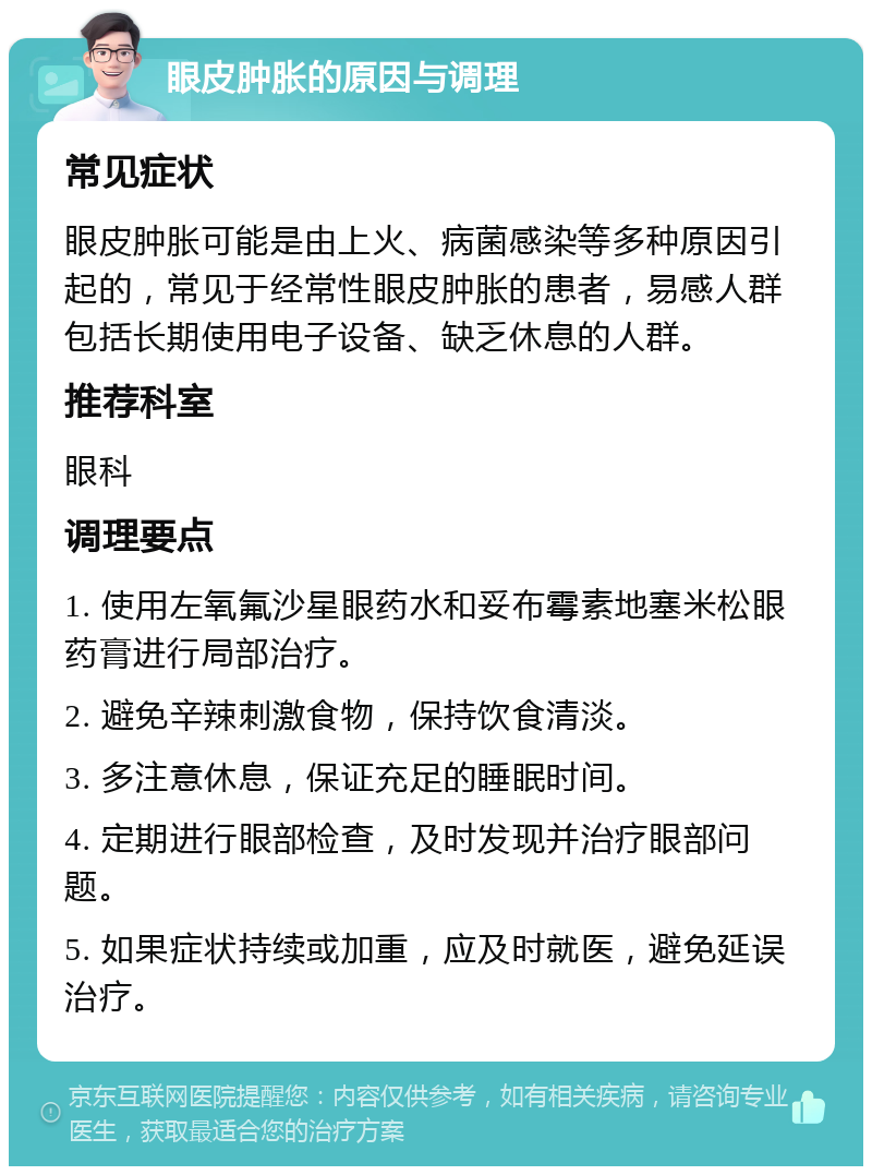 眼皮肿胀的原因与调理 常见症状 眼皮肿胀可能是由上火、病菌感染等多种原因引起的，常见于经常性眼皮肿胀的患者，易感人群包括长期使用电子设备、缺乏休息的人群。 推荐科室 眼科 调理要点 1. 使用左氧氟沙星眼药水和妥布霉素地塞米松眼药膏进行局部治疗。 2. 避免辛辣刺激食物，保持饮食清淡。 3. 多注意休息，保证充足的睡眠时间。 4. 定期进行眼部检查，及时发现并治疗眼部问题。 5. 如果症状持续或加重，应及时就医，避免延误治疗。