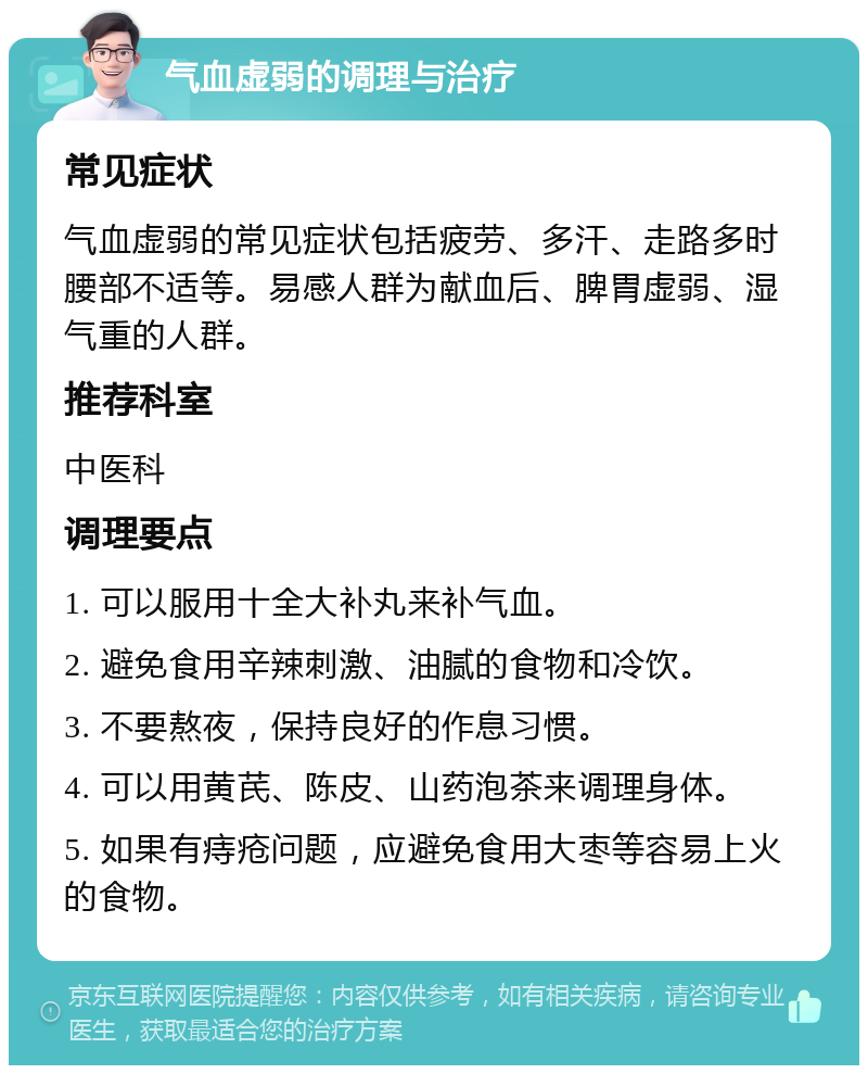 气血虚弱的调理与治疗 常见症状 气血虚弱的常见症状包括疲劳、多汗、走路多时腰部不适等。易感人群为献血后、脾胃虚弱、湿气重的人群。 推荐科室 中医科 调理要点 1. 可以服用十全大补丸来补气血。 2. 避免食用辛辣刺激、油腻的食物和冷饮。 3. 不要熬夜，保持良好的作息习惯。 4. 可以用黄芪、陈皮、山药泡茶来调理身体。 5. 如果有痔疮问题，应避免食用大枣等容易上火的食物。