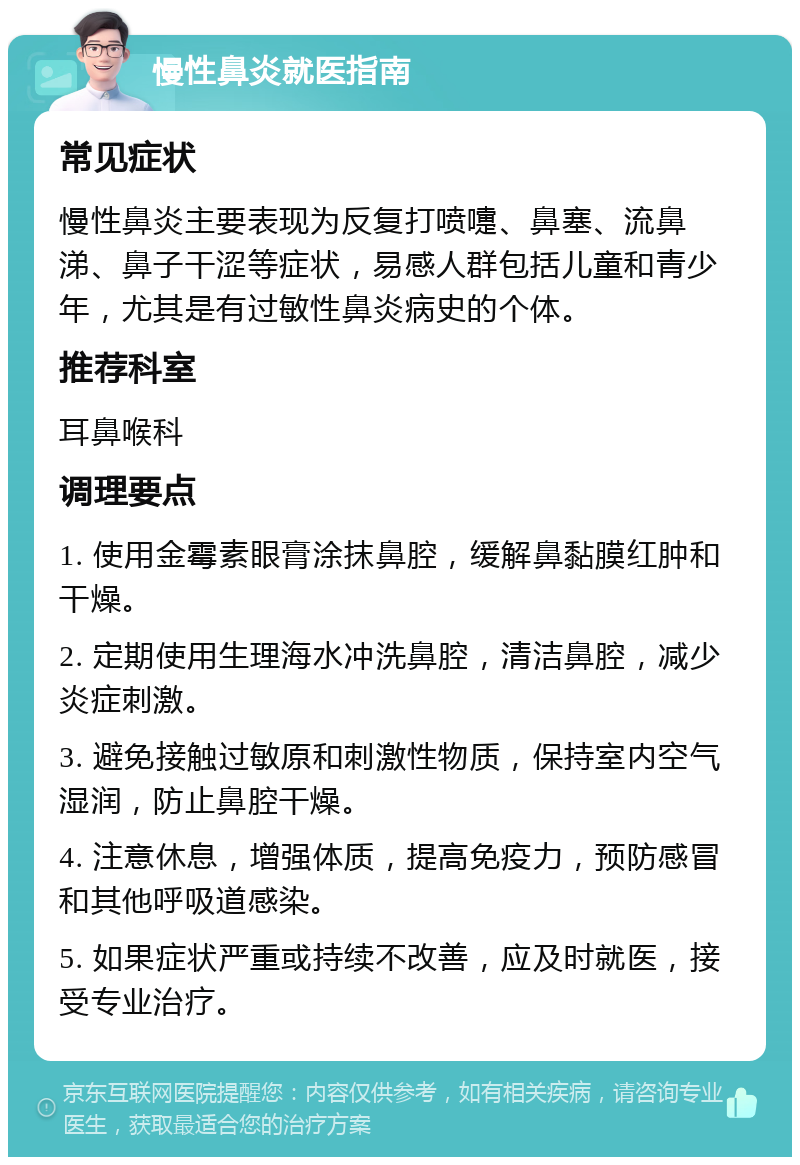 慢性鼻炎就医指南 常见症状 慢性鼻炎主要表现为反复打喷嚏、鼻塞、流鼻涕、鼻子干涩等症状，易感人群包括儿童和青少年，尤其是有过敏性鼻炎病史的个体。 推荐科室 耳鼻喉科 调理要点 1. 使用金霉素眼膏涂抹鼻腔，缓解鼻黏膜红肿和干燥。 2. 定期使用生理海水冲洗鼻腔，清洁鼻腔，减少炎症刺激。 3. 避免接触过敏原和刺激性物质，保持室内空气湿润，防止鼻腔干燥。 4. 注意休息，增强体质，提高免疫力，预防感冒和其他呼吸道感染。 5. 如果症状严重或持续不改善，应及时就医，接受专业治疗。