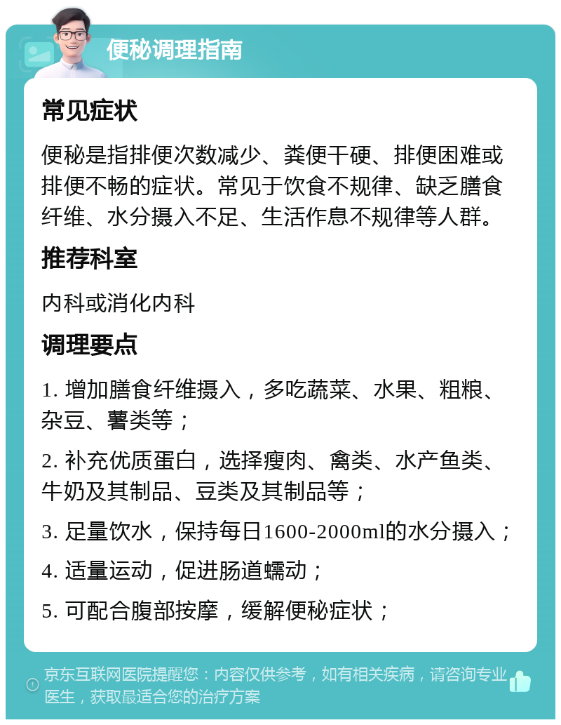 便秘调理指南 常见症状 便秘是指排便次数减少、粪便干硬、排便困难或排便不畅的症状。常见于饮食不规律、缺乏膳食纤维、水分摄入不足、生活作息不规律等人群。 推荐科室 内科或消化内科 调理要点 1. 增加膳食纤维摄入，多吃蔬菜、水果、粗粮、杂豆、薯类等； 2. 补充优质蛋白，选择瘦肉、禽类、水产鱼类、牛奶及其制品、豆类及其制品等； 3. 足量饮水，保持每日1600-2000ml的水分摄入； 4. 适量运动，促进肠道蠕动； 5. 可配合腹部按摩，缓解便秘症状；