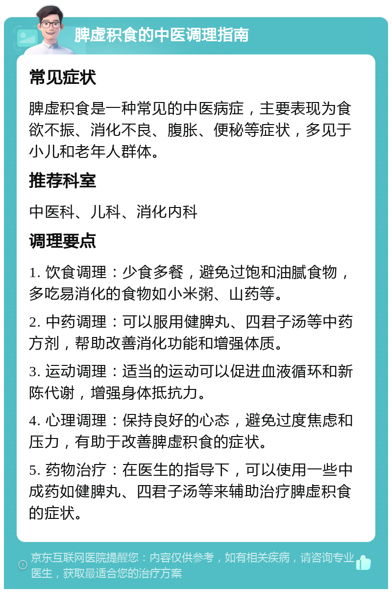 脾虚积食的中医调理指南 常见症状 脾虚积食是一种常见的中医病症，主要表现为食欲不振、消化不良、腹胀、便秘等症状，多见于小儿和老年人群体。 推荐科室 中医科、儿科、消化内科 调理要点 1. 饮食调理：少食多餐，避免过饱和油腻食物，多吃易消化的食物如小米粥、山药等。 2. 中药调理：可以服用健脾丸、四君子汤等中药方剂，帮助改善消化功能和增强体质。 3. 运动调理：适当的运动可以促进血液循环和新陈代谢，增强身体抵抗力。 4. 心理调理：保持良好的心态，避免过度焦虑和压力，有助于改善脾虚积食的症状。 5. 药物治疗：在医生的指导下，可以使用一些中成药如健脾丸、四君子汤等来辅助治疗脾虚积食的症状。