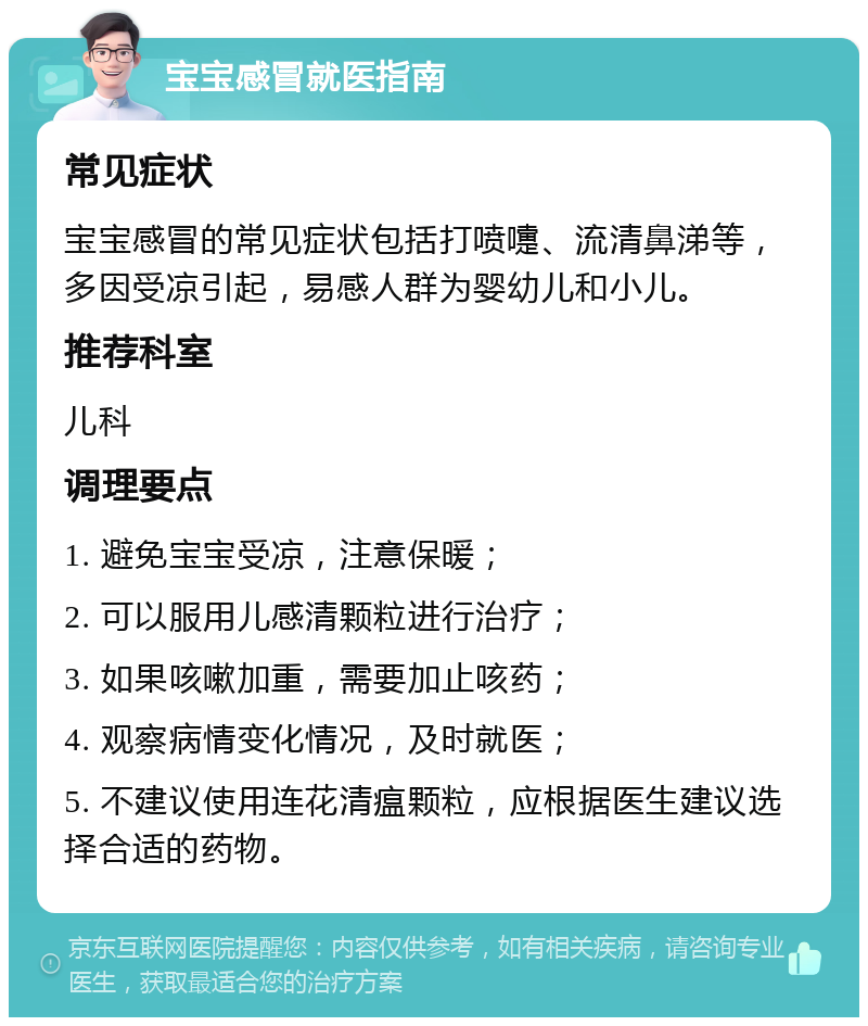 宝宝感冒就医指南 常见症状 宝宝感冒的常见症状包括打喷嚏、流清鼻涕等，多因受凉引起，易感人群为婴幼儿和小儿。 推荐科室 儿科 调理要点 1. 避免宝宝受凉，注意保暖； 2. 可以服用儿感清颗粒进行治疗； 3. 如果咳嗽加重，需要加止咳药； 4. 观察病情变化情况，及时就医； 5. 不建议使用连花清瘟颗粒，应根据医生建议选择合适的药物。