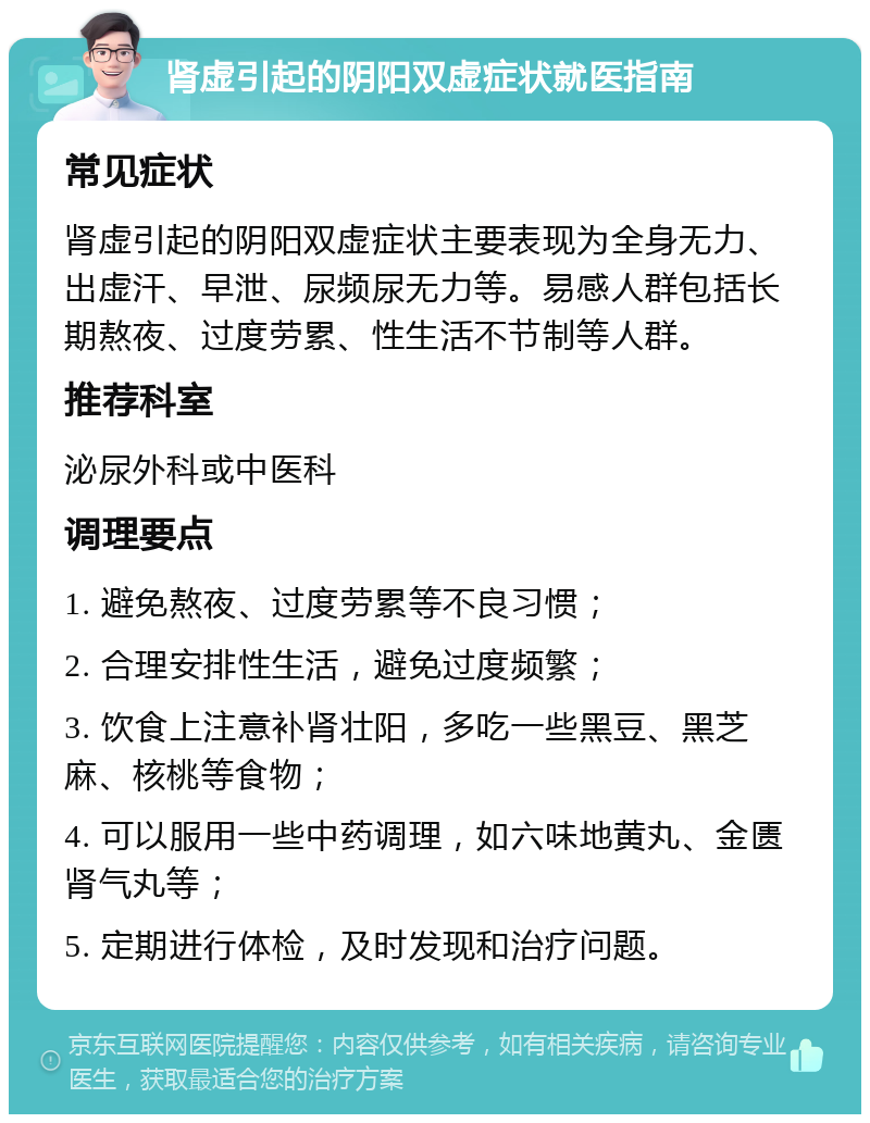 肾虚引起的阴阳双虚症状就医指南 常见症状 肾虚引起的阴阳双虚症状主要表现为全身无力、出虚汗、早泄、尿频尿无力等。易感人群包括长期熬夜、过度劳累、性生活不节制等人群。 推荐科室 泌尿外科或中医科 调理要点 1. 避免熬夜、过度劳累等不良习惯； 2. 合理安排性生活，避免过度频繁； 3. 饮食上注意补肾壮阳，多吃一些黑豆、黑芝麻、核桃等食物； 4. 可以服用一些中药调理，如六味地黄丸、金匮肾气丸等； 5. 定期进行体检，及时发现和治疗问题。